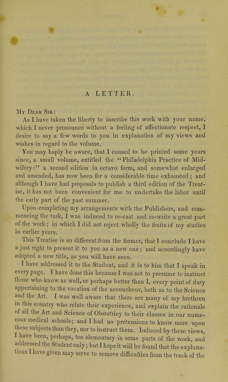 A LETTER. My Dear Sir : As I have taken the liberty to inscribe this work with your name, which I never pronounce without a feeling of affectionate respect, I desire to say a few words to you in explanation of my views and wishes in regard to the volume. You may haply be aware, that I caused to be printed some years since, a small volume, entitled the  Philadelphia Practice of Mid- wifery: a second edition in octavo form, and somewhat enlarged and amended, has now been for a considerable time exhausted ; and although I have had proposals to publish a third edition of the Treat- ise, it has not been convenient for me to undertake the labor until the early part of the past summer. Upon completing my arrangements with the Publishers, and com- mencing the task, I was induced to re-cast and re-write a great part of the work; in which I did not reject wholly the fruits of my studies in earlier years. This Treatise is so different from the former, that I conclude I have a just right to present it to you as a new one ; and accordingly have adopted a new title, as you will have seen. I have addressed it to the Student, and it is to him that I speak in every page. I have done this because I was not to presume to instruct those who know as well, or perhaps better than I, every point of duty appertaining to the vocation of the accoucheur, both as to the Science and the Art. I was well aware that there are many of my brethren in this country who relate their experience, and explain the rationale of all the Art and Science of Obstetricy to their classes in our nume- rous medical schools; and I had no pretensions to know more upon these subjects than they, nor to instruct them. Induced by these views, I have been, perhaps, too elementary in some parts of the work, and addressed the Student only; but I hope it will be found that the explana-