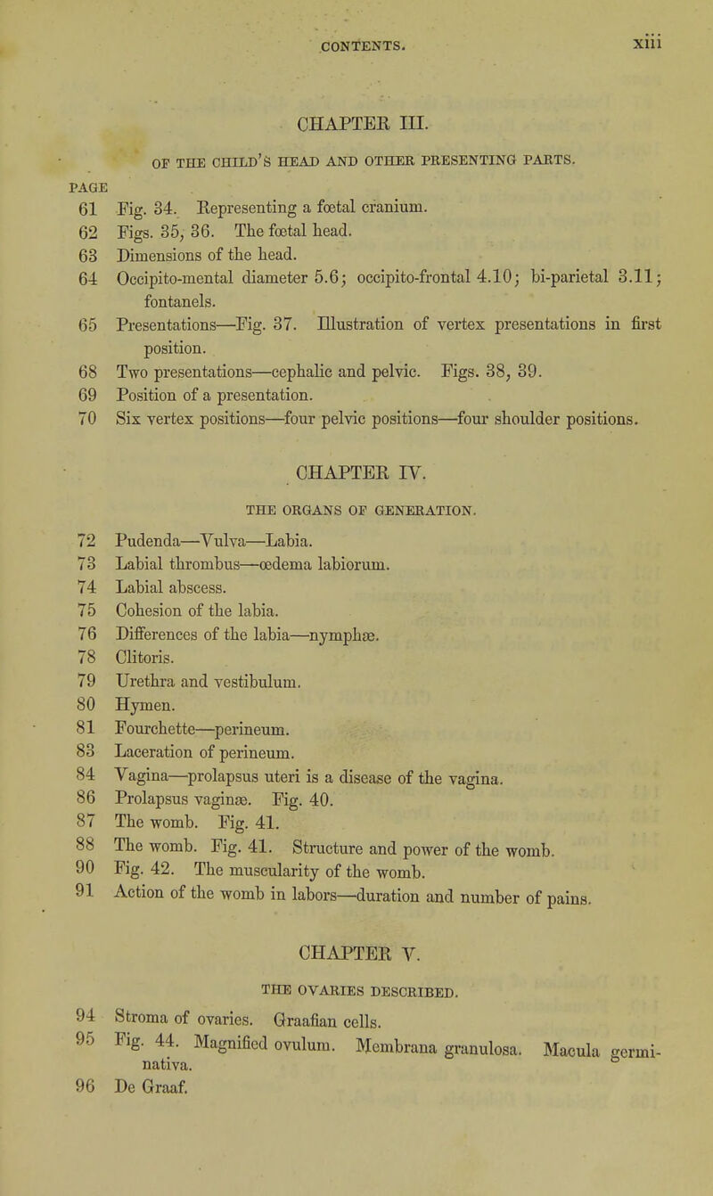 Xlii CHAPTER III. OF TECE child's HEAD AND OTHER PRESENTING PARTS. PAGE 61 Fig. 34. Representing a foetal cranium. 62 Figs. 35, 36. The foetal head. 63 Dimensions of the head. 64 Occipito-mental diameter 5.6; occipito-frontal 4.10; bi-parietal 8.11; fontanels. 65 Presentations—Fig. 37. Illustration of vertex presentations in first position. 68 Two presentations—cephalic and pelvic. Figs. 38, 39. 69 Position of a presentation. 70 Six vertex positions—four pelvic positions—four shoulder positions. CHAPTER IV. THE ORGANS OF GENERATION. 72 Pudenda—Vulva—Labia. 73 Labial thrombus—oedema labiorum. 74 Labial abscess. 75 Cohesion of the labia. 76 Differences of the labia—nymphae. 78 Clitoris. 79 Urethra and vestibulum. 80 Hymen. 81 Fourchette—perineum. 83 Laceration of perineum. 84 Vagina—prolapsus uteri is a disease of the vagina. 86 Prolapsus vaginas. Fig. 40. 87 The womb. Fig. 41. 88 The womb. Fig. 41. Structure and power of the womb. 90 Fig. 42. The muscularity of the womb. 91 Action of the womb in labors—duration and number of pains. CHAPTER V. THE OVARIES DESCRIBED. 94 Stroma of ovaries. Graafian cells. 95 Fig. 44. Magnified ovulum. Membrana granulosa. Macula germi- nativa. 96 De Graaf.