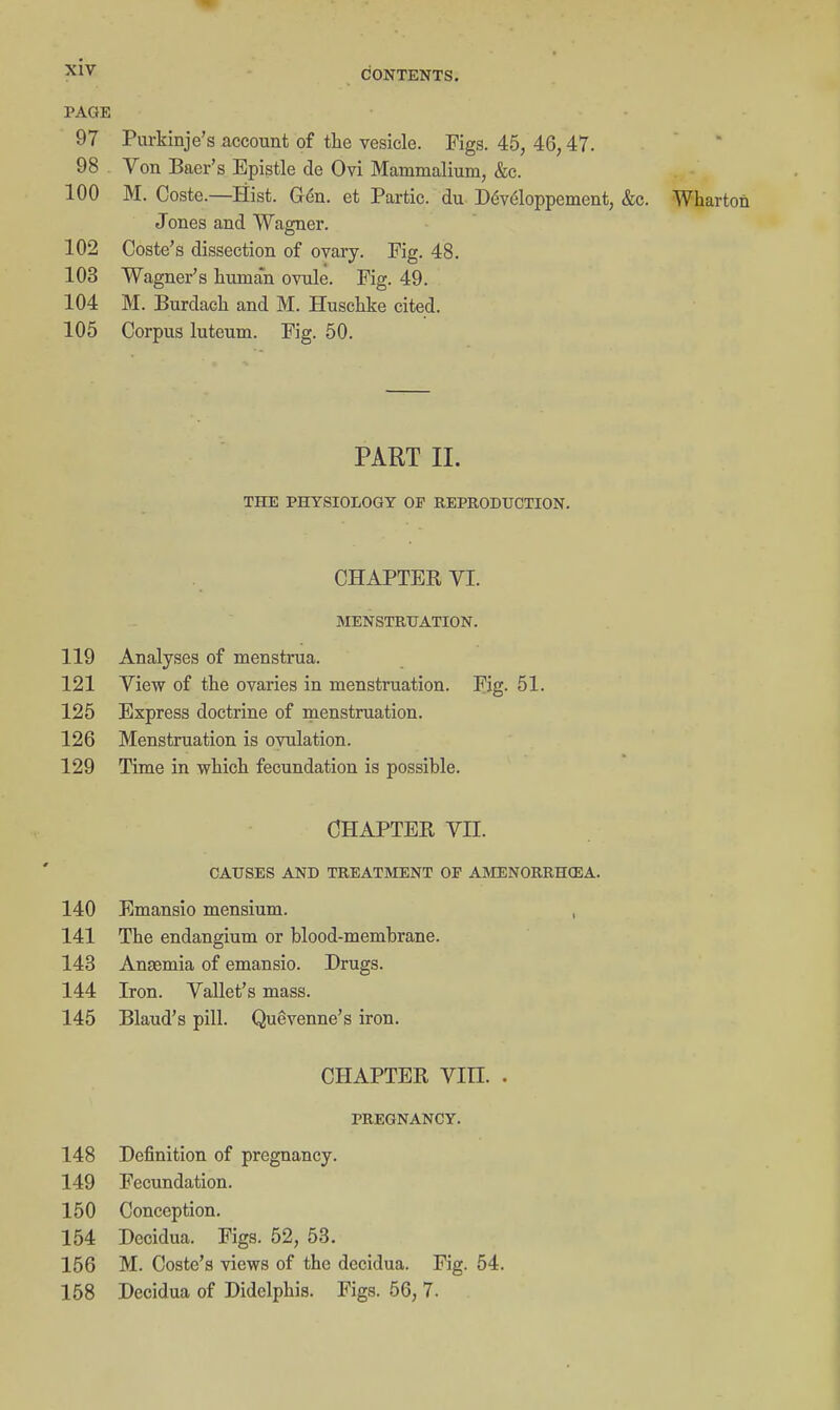 CONTENTS. PAGE 97 Purkinje's account of the vesicle. Figs. 45, 46,47. 98 Von Baer's Epistle de Ovi Mammalium, &c. 100 M. Coste.—Hist. G6n. et Partic. du D(5v6loppeinent, &c. Wharton Jones and Wagner. 102 Coste's dissection of ovaiy. Fig. 48. 103 Wagner's human ovule. Fig. 49. 104 M. Burdach and M. Buschke cited. 105 Corpus luteum. Fig. 50. PART 11. THE PHYSIOLOGY OF REPRODUCTION. CHAPTER VI. MENSTRUATION. 119 Analyses of menstrua. 121 View of the ovaries in menstruation. Fig. 51. 125 Express doctrine of menstruation. 126 Menstruation is ovulation. 129 Time in which fecundation is possible. CHAPTER VII. CAUSES AND TREATMENT OP AMENORRHCEA. 140 Emansio mensium. , 141 The endangium or blood-membrane. 143 Anaemia of emansio. Drugs. 144 Iron. Vallet's mass. 145 Blaud's pill. Quevenne's iron. CHAPTER Vin. . PREGNANCY. 148 Definition of pregnancy. 149 Fecundation. 150 Conception. 154 Decidua. Figs. 52, 53. 156 M. Coste's views of the decidua. Fig. 54. 158 Decidua of Didelphis. Figs. 56, 7.