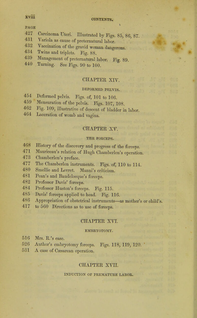 PAGE CONTENTS. 427 Carcinoma Uteri. Illustrated by Figs. 85, 86, 87. 431 Variola as cause of preternatural labor. 432 Vaccination of the gravid woman dangerous. 434 Twins and triplets. Fig. 88. 439 Management of preternatural labor. Fig. 89. 440 Turning. See Figs. 90 to 100. CHAPTER XIV. DEFORMED PELVIS. 454 Deformed pelvis. Figs, of, 101 to 106. 459 Mensuration of the pelvis. Figs. 107, 108. 462 Fig. 109, illustrative of descent of bladder in labor. 464 Laceration of womb and vagina. CHAPTER XV. THE FORCEPS. 468 History of the discovery and progress of the forceps. 471 Mauriceau's relation of Hugh Chamberlen's operation. 473 Chamberlen's preface. 477 The Chamberlen instruments. Figs, of, 110 to 114. 480 Smellie and Levret. Manni's criticism. 481 Pean's and Baudelocque's forceps. 482 Professor Davis' forceps. 484 Professor Huston's forceps. Fig. 115. 485 Davis' forceps applied to head. Fig. 116. 486 Appropriation of obstetrical instruments—as mother's or child's. 417 to 560 Directions as to use of forceps. CHAPTER XVI. EMBRYOTOMY. 516 Mrs. R.'s case. 526 Author's embryotomy forceps. Figs. 118, 119, 120. ' 531 A case of Csesarean operation. CHAPTER XVII. INDUCTION OP PREMATURE LABOR.