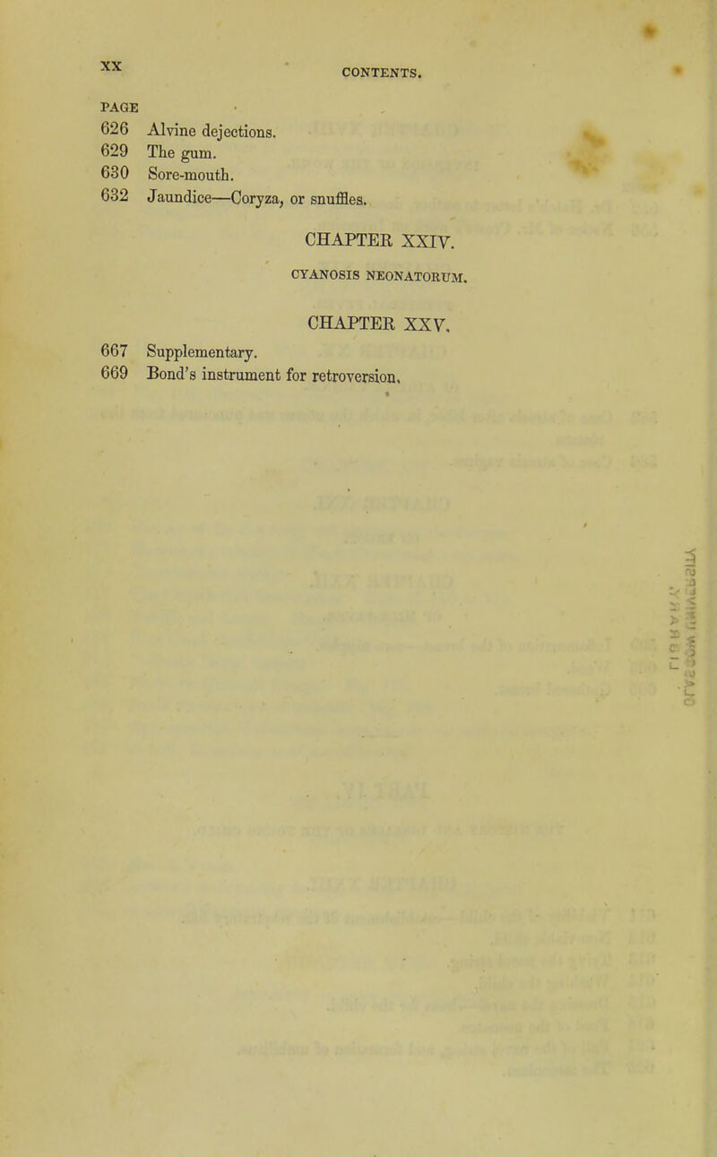 CONTENTS. PAGE 626 Alvine dejections. 629 The gum. 630 Sore-mouth. 632 Jaundice—Coryza, or snufflea. CHAPTER XXIV. CYANOSIS NEONATORUM. CHAPTER XXV, 667 Supplementary. 669 Bond's instrument for retroversion.