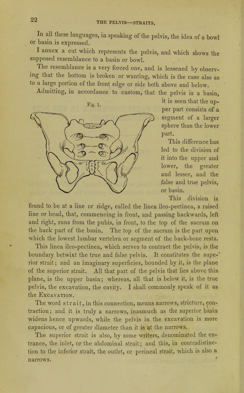 THE PELVIS—STRAITS. Fig. 1. In all these languages, in speaking of the pelvis, the idea of a bowl or basin is expressed. I annex a cut which represents the pelvis, and which shows the supposed resemblance to a basin or bowl. The resemblance is a very forced one, and is lessened by observ- ing that the bottom is broken or wanting, which is the case also as to a large portion of the front edge or side both above and below. Admitting, in accordance to custom, that the pelvis is a basin, it is seen that the up- per part consists of a segment of a larger sphere than the lower part. This difference has led to the division of it into the upper and lower, the greater and lesser, and the false and true pelvis, or basin. This division is found to be at a line or ridge, called the linea ileo-pectinea, a raised line or bead, that, commencing in front, and passing backwards, left and right, runs from the pubis, in front, to the top of the sacrum on the back part of the basin. The top of the sacrum is the part upon which the lowest lumbar vertebra or segment of the back-bone rests. This linea ileo-pectinea, which serves to contract the pelvis, is the boundary betwixt the true and false pelvis. It constitutes the supe-* rior strait; and an imaginary superficies, bounded by it, is the plane of the superior strait. All that part of the pelvis that lies above this plane, is the upper basin; whereas, all that is below it, is the true pelvis, the excavation, the cavity. I shall commonly speak of it as the Excavation. The word strait, in this connection, means narrows, stricture, con- traction; and it is truly a narrows, inasmuch as the superior basin widens hence upwards, while the pelvis in the excavation is more capacious, or of greater diameter than it is at the narrows. The superior strait is also, by some writers, denominated the en- trance, the inlet, or the abdominal strait; and this, in contradistinc- tion to the inferior strait, the outlet, or perineal strait, which is also a narrows. '