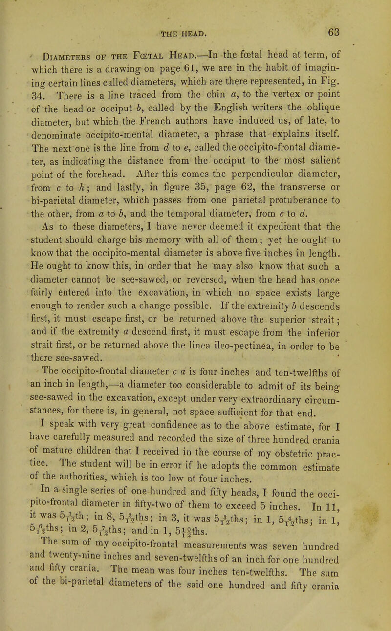 • Diameters of the Fcetal Head,—In the foetal head at term, of which there is a drawing on page 61, we are in the habit of imagin- ing certain lines called diameters, which are there represented, in Fig. 34. There is a line traced from the chin a, to the vertex or point of the head or occiput h, called by the English writers the oblique diameter, but which the French authors have induced us, of late, to denominate occipito-mental diameter, a phrase that explains itself. The next one is the line from d to e, called the occipito-frontal diame- ter, as indicating the distance from the occiput to the most salient point of the forehead. After this comes the perpendicular diameter, from c to A; and lastly, in figure 35, page 62, the transverse or bi-parietal diameter, which passes from one parietal protuberance to the other, from a to 6, and the temporal diameter, from c to d. As to these diameters, I have never deemed it expedient that the student should charge his memory with all of them; yet he ought to know that the occipito-mental diameter is above five inches in length. He ought to know this, in order that he may also know that such a diameter cannot be see-sawed, or reversed, when the head has once fairly entered into the excavation, in which no space exists large enough to render such a change possible. If the extremity 6 descends first, it must escape first, or be returned above the superior strait; and if the extremity a descend first, it must escape from the inferior strait first, or be returned above the linea ileo-pectinea, in order to be there see-sawed. The occipito-frontal diameter c a is four inches and ten-twelfths of an inch in length,—a diameter too considerable to admit of its being see-sawed in the excavation, except under very extraordinary circum- stances, for there is, in general, not space sufficient for that end. I speak with very great confidence as to the above estimate, for I have carefully measured and recorded the size of three hundred crania of mature children that I received in the course of my obstetric prac- tice. The student will be in error if he adopts the common estimate of the authorities, which is too low at four inches. In a single series of one hundred and fifty heads, I found the occi- pito-frontal diameter in fifty-two of them to exceed 5 inches. In 11, it was 5jyh; in 8, B/^ths; in 3, it was 5/^lhs; in 1, Sy^^ths; in 1,' 5yVhs; in 2, S/^ths; and in 1, 5|-0ths. The sum of my occipito-frontal measurements was seven hundred and twenty-nine inches and seven-twelfths of an inch for one hundred and fifty crania. The mean was four inches ten-twelfths. The sum of the bi-parietal diameters of the said one hundred and fifty crania