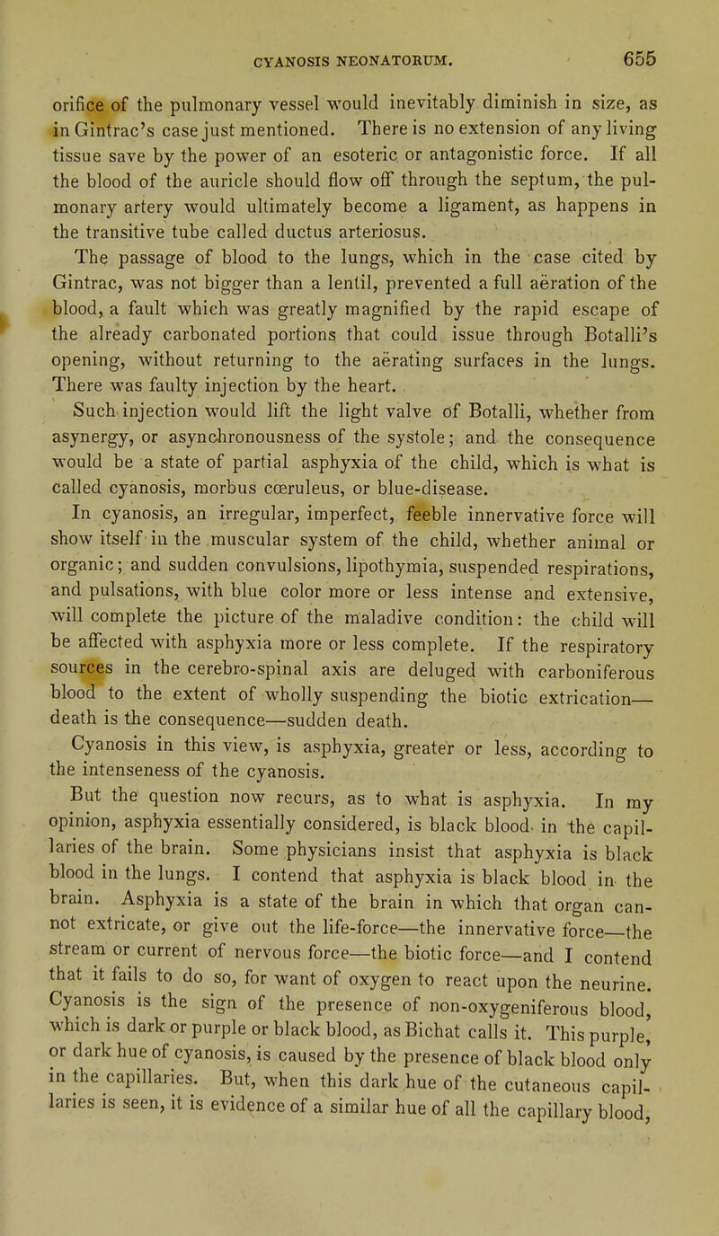 orifice of the pulmonary vessel would inevitably diminish in size, as in Gintrac's case just mentioned. There is no extension of any living tissue save by the power of an esoteric or antagonistic force. If all the blood of the auricle should flow off through the septum, the pul- monary artery would ultimately become a ligament, as happens in the transitive tube called ductus arteriosus. The passage of blood to the lungs, which in the case cited by Gintrac, was not bigger than a lentil, prevented a full aeration of the blood, a fault which was greatly magnified by the rapid escape of the already carbonated portions that could issue through Botalli's opening, without returning to the aerating surfaces in the lungs. There was faulty injection by the heart. Such injection would lift the light valve of Botalli, whether from asynergy, or asynchronousness of the systole; and the consequence would be a state of partial asphyxia of the child, which is what is called cyanosis, morbus cceruleus, or blue-disease. In cyanosis, an irregular, imperfect, feeble innervative force will show itself in the muscular system of the child, whether animal or organic; and sudden convulsions, lipothymia, suspended respirations, and pulsations, with blue color more or less intense and extensive, will complete the picture of the maladive condition: the child will be affected with asphyxia more or less complete. If the respiratory sources in the cerebro-spinal axis are deluged with carboniferous blood to the extent of wholly suspending the biotic extrication death is the consequence—sudden death. Cyanosis in this view, is asphyxia, greater or less, according to the intenseness of the cyanosis. But the question now recurs, as to what is asphyxia. In my opinion, asphyxia essentially considered, is black blood, in the capil- laries of the brain. Some physicians insist that asphyxia is black blood in the lungs. I contend that asphyxia is black blood in the brain. Asphyxia is a state of the brain in which that organ can- not extricate, or give out the life-force—the innervative force—the stream or current of nervous force—the biotic force—and I contend that it fails to do so, for want of oxygen to react upon the neurine. Cyanosis is the sign of the presence of non-oxygeniferous blood, which is dark or purple or black blood, as Bichat calls it. This purple,' or dark hue of cyanosis, is caused by the presence of black blood only in the capillaries. But, when this dark hue of the cutaneous capil- laries is seen, it is evidence of a similar hue of all the capillary blood,