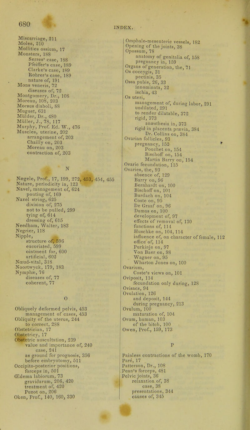 INDEX. Miscarriage, 211 Moles, 210 Mollities ossium, 17 Monsters, ISS Serres' case, ISS PfeifTer's case, 189 Clarke's case, 189 Rohrer's case, 189 nature of, 191 Mens veneris, 72 diseases of, 72 Montgomery, Dr., lOS Moreau, 108, 203 Morsus diaboli, 88 Muguet, 631 Mulder, Dr., 480 Muller, J., 78, 117 Murphy, Prof. Ed. W., 476 Muscles, uterine, 202 arrangement of, 203 Chailly on, 203 Moreau on, 203 contraction of, 203 Nsgele, Prof., 17, 199, 272, 453, 454, 455 Nature, periodicity in, 123 Navel, management of, 624 pouting of, 169 Navel string, 625 division of, 275 not to be pulled, 299 tying of, 614 dressing of, 615 Needham, Walter, 183 Negrier, 118 Nipple, structure of, 696 excoriated, 599 ointment for, 600 artificial, 602 Nosud-vital, 318 Noortwyck, 179, 183 Nymphae, 76 diseases of, 77 coherent, 77 0 Obliquely deformed pelvis, 453 management of cases, 453 Obliquity of the uterus, 244 to correct, 288 Obstetrician, 17 Obstetricy, 17 Obstetric auscultation, 239 value and importance of, 240 case, 241 as ground for prognosis, 356 before embryotomy, 511 Occipito-posterior positions, forceps in, 501 ffidema labiorum, 73 gravidarum, 206, 420 treatment of, 420 Puzot on, 206 Oken, Prof., 140, 160, 330 Omphalo-niesenteric vessels, 182 Opening of the joints, 38 Opossum, 78 anatomy of genitalia of, 158 pregnancy in, 159 Organs of generation, the, 71 Os coccygis, 31 pectinis, 35 Ossa pubis, 26, 33 innominata, 32 ischia, 43 Os uteri, management of, during labor, 291 undilated, 291 to render dilatable, 372 rigid, 373 anajsthesia in, 373 rigid in placenta pra2via, 384 Dr. Collins on, 384 Ovarian follicles, 93 pregnancy, 152- * Pouchet on, 154 BischofF on, 154 Martin Barry on, 154 Ovaric fecundation, 115 Ovaries, the, 93 absence of, 129 Barry on, 96 Bernhardt on, 100 BischofF on, 101 Burdach on, 104 Coste on, 95 De Graaf on, 96 Dumas on, 100 development of, 97 effects of removal of, 130 functions of, 114 Buschke on, 104, 114 influence of, on character of female, 112 office of, 114 Purkinje on, 97 Von Baer on, 98 Wagner on, 95 Wharton Jones on, 100 Ovarium, Coste's views on, 101 Oviposit, 114 fecundation only during, 128 Ovisacs, 94 Ovulation, 126 and deposit, 144 during pregnancy, 213 Ovulum, 100 maturation of, 104 Ovum, human, 103 of the bitch, 100 Owen, Prof., 159, 173 P Painless contractions of the womb, 170 Pare, 17 Patterson, Dr., 108 Pean's forceps, 481 Pelvic joints, 36 relaxation of, 38 case, 38 presentations, 344 causes of, 345