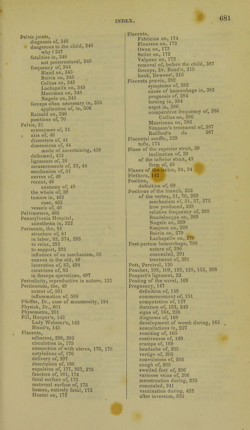 Pelvic joints, diagnosis of, 348 dangerous to the child, 346 why ? 347 fatalities in, 34S not preternatural, 345 frequency of, 344 Bland on, 345_ Boivin on, 345 Collins on, 345 Lachapelle on, 345 Merriman on, 345 Naegele on, 345 forceps often necessary in, 355 application of, in, 506 Ralnald on, 346 positions of, 70 Pelvis, 21 synonymes of, 21 J axis of, 46 diameters of, 44 dimensions of, 44 mode of ascertaining, 459 deformed, 453 ligaments of, 36 measurements of, 23, 44 mechanism of, 61 nerves of, 49 recent, 48 anatomy of, 49 the whole of, 39 tumors in, 462 case, 463 vessels of, 49 Pelvimeters, 460 Pennsylvania Hospital, anesthesia in, 322 Perineum, the, 81 structure of, 81 in labor, 82, 274, 293 to relax, 293 to support, 293 influence of on mechanism, 58 convex in the old, 49 laceration of, 83, 498 cicatrices of, 83 in forceps operations, 497 Periodicity, reproductive in nature, 123 Peritoneum, the, 49 extent of, 561 inflammation of, 558 PfeifTer, Dr., case of monstrosity, 184 Physick, Dr., 601 Physometra, 201 Pill, Hooper's, 143 Lady Webster's, 143 Blaud's, 145 Placenta, adherent, 299, 393 circulation in, 175 connection of with uterus, 176, 178 cotyledons of, 176 delivery of, 297 description of, 180 expulsion of, 177, 267, 276 function of, 161, 174 fffital surface of, 175 maternal surfico of, 176 liuman, entirely fa3tal, 172 Hunter on, 172 Placenta, Fabricius on, 174 Flourens on, 173 Owen on, 173 Seller on, 172 Velpeau on, 172 removal of, before the child, 387 forceps, Dr. Bond's, 215 hook, Devvees', 215 Placenta prajvia, 382 symptoms of, 382 cause of hemorrhage in, 383 prognosis ot, 384 turning in, 384 ergot in, 386 comparative frequency of, 386 Collins on, 386 Mauriceau on, 386 Simpson's treatment of,,387 Radford's do 387 Placental souffle, 239 tufts, 174 Plane of the superior strait, 39 inclination of, 39 of the inferior strait, 43 form of, 46 Planes of itee^ischia, 24, 34 IV Plethora, 142 Position, definition of, 69 Positions of the breech, 352 of the vertex, 51, 70, 269 mechanism of, 51, 57, 272 how produced, 268 relative frequency of, 268 Baudelocque on, 269 Naegele on, 269 Simpson on, 269 Boivin on, 279 Lachapelle on, 270 Post-partum hemorrhage, 790 nature of, 390 concealed, 391 treatment of, 391 Pott, Percival, 130 Pouchet, 108, 109, 122, 128, 152, 208 Poupart's ligament, 23 Pouting of the navel, 169 Pregnancy, 147 definition of, 148 commencement of, 151 computation of, 127 duration of, 193, 249 signs of, 164, 238 diagnosis of, 168 development of womb during, 162 auscultations in, 237 vomiting of, 165 costiveness of, 169 cramps of, 169 headache of, 205 vertigo of, 205 convulsions of, 205 cough of, 205 swelled feet of, 206 varicose veins of, 206 menstruation during, 233 concealed, 241 vaccination during, 432 after inversion, 551