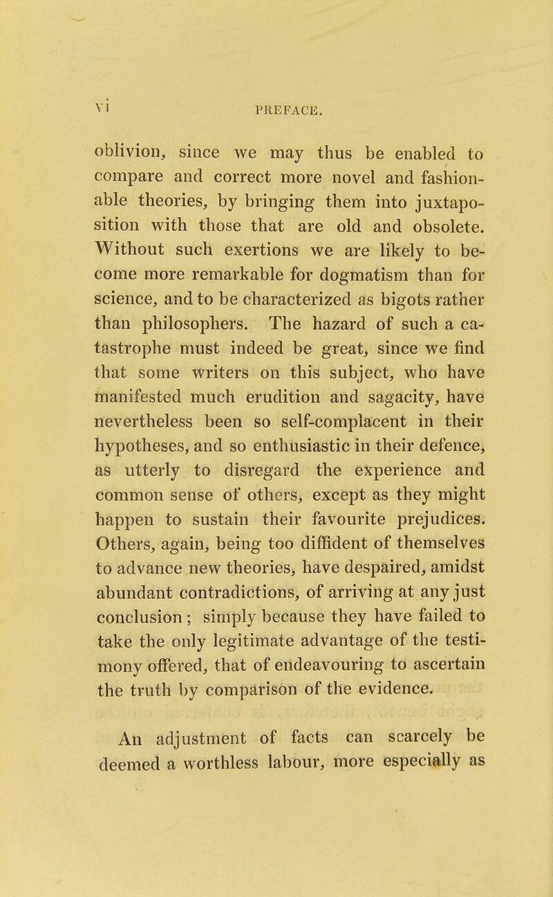 PREFACE. oblivion, since we may thus be enabled to compare and correct more novel and fashion- able theories, by bringing them into juxtapo- sition with, those that are old and obsolete. Without such exertions we are likely to be- come more remarkable for dogmatism than for science, and to be characterized as bigots rather than philosophers. The hazard of such a ca- tastrophe must indeed be great, since we find that some writers on this subject, who have manifested much erudition and sagacity, have nevertheless been so self-complacent in their hypotheses, and so enthusiastic in their defence, as utterly to disregard the experience and common sense of others, except as they might happen to sustain their favourite prejudices. Others, again, being too diffident of themselves to advance new theories, have despaired, amidst abundant contradictions, of arriving at any just conclusion ; simply because they have failed to take the only legitimate advantage of the testi- mony offered, that of endeavouring to ascertain the truth by comparison of the evidence. An adjustment of facts can scarcely be deemed a worthless labour, more especially as