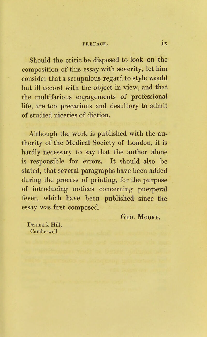 Should the critic be disposed to look on the composition of this essay with severity, let him consider that a scrupulous regard to style would but ill accord with the object in view, and that the multifarious engagements of professional life, are too precarious and desultory to admit of studied niceties of diction. Although the work is published with the au- thority of the Medical Society of London, it is hardly necessary to say that the author alone is responsible for errors. It should also be stated, that several paragraphs have been added during the process of printing, for the purpose of introducing notices concerning puerperal fever, which have been published since the essay was first composed. Geo. Moore. Denmark Hill, Camberwell.