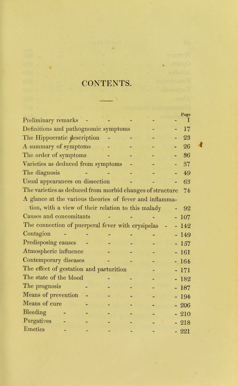 CONTENTS. Page Preliminary remarks - - - - - I Definitions and pathognomic symptoms - - 17 The Hippocratic ^escription - - - - 23 A summary of symptoms - - - - 26 The order of symptoms - - - - 36 Varieties as deduced from symptoms - - - 37 The diagnosis - - - - - 49 Usual appearances on dissection - - - 63 The varieties as deduced from morbid changes of structure 74 A glance at the various theories of fever and inflamma- tion, with a view of their relation to this malady - 92 Causes and concomitants - - - - 107 The connection of puerperal fever with erysipelas - - 142 Contagion - - - - _ -149 Predisposing causes - - - - - 157 Atmospheric influence - - . _ igx Contemporary diseases - - - - 164 The effect of gestation and parturition - - 171 The state of the blood - - . - 182 The prognosis - jgy Means of prevention - - - _ - 194 Means of cure - 206 Bleeding - 210 Purgatives - - - . _ -218 Emetics - aa-i