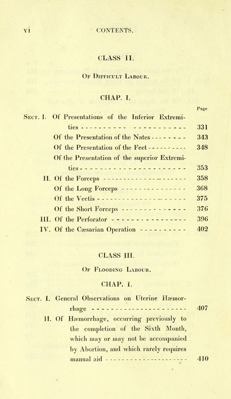 CLASS II. Of Difficult Labour. CHAP. I. Page Sect. I. Of Presentations of the Inferior Extremi- ties 331 Of the Presentation of the Nates 343 Of the Presentation of the Feet - 348 Of the Presentation of the superior Extremi- ties - — 353 II. Of the Forceps 358 Of the Long Forceps 368 Of the Vectis 375 Of the Short Forceps 376 HI. Of the Perforator - 396 IV. Of the Caesarian Operation 402 CLASS III. Of Flooding Labour. CHAP. I. Sect. I. General Observations on Uterine Haemor- rhage 407 II. Of Haemorrhage, occurring previously to the completion of the Sixth Month., which may or may not be accompanied by Abortion, and which rarely requires manual aid - 410