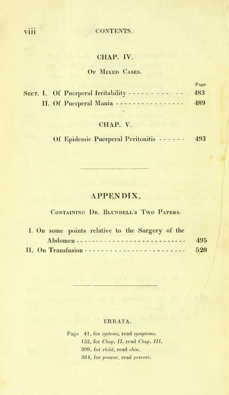 CHAP. IV. Of Mixed Cases. Page Sect. I. Of Puerperal Irritability - - 483 II. Of Puerperal Mania 489 CHAP. V. Of Epidemic Puerperal Peritonitis - - 493 APPENDIX, Containing Dr. Blundell's Two Papers. I. On some points relative to the Surgery of the Abdomen .- 495 II. On Transfusion - 520 ERRATA. Page 41, for systems, read symptoms. 152, for Chap. II. read Chap. III. 309, for child, read chin. 384, for present, read prevent.