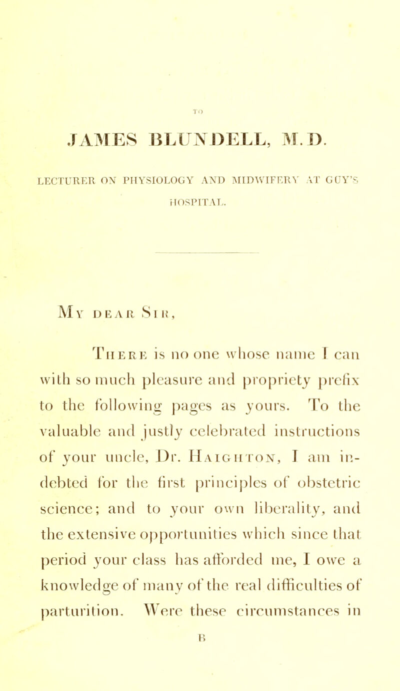 TO JAMES BLUNDELL, M.D. LECTURER ON PHYSIOLOGY AND MIDWIFERY AT GUY'S HOSPITAL. My dear Sir, There is no one whose name I can with so much pleasure and propriety prefix to the following pages as yours. To the valuable and justly celebrated instructions of your uncle, Dr. Haighton, I am in- debted for the first principles of obstetric science; and to your own liberality, and the extensive opportunities which since that period your class has afforded me, I owe a knowledge of many of the real difficulties of parturition. Were these circumstances in n