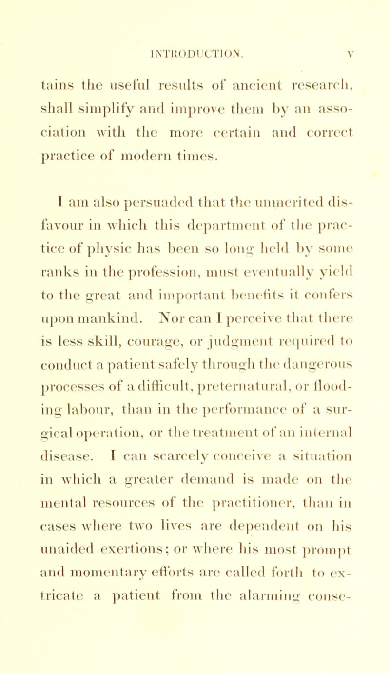 tains the useful results of ancient research, shall simplify and improve them by an asso- ciation with the more certain and correct practice of modern times. I am also persuaded that the unmerited dis- favour in which this department of the prac- tice of physic has been so long held by some ranks in the profession, must eventually yield to the great and important benefits it confers upon mankind. Nor can 1 perceive that there is less skill, courage, or judgment required to conduct a patient safely through the dangerous processes of a difficult, preternatural, or flood- ing labour, than in the performance of a sur- gical operation, or the treatment of an internal disease. I can scarcely concci\e a situation in which a greater demand is made on the mental resources of the practitioner, than in cases where two lives are dependent on his unaided exertions; or where his most prompt and momentary efforts are called forth to ex- tricate a patient from the alarming const>-