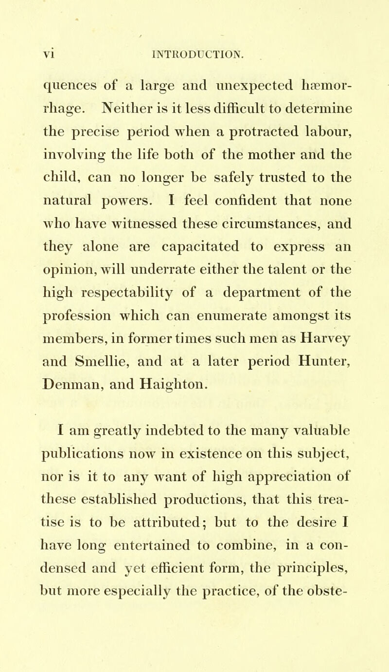 quences of a large and unexpected haemor- rhage. Neither is it less difficult to determine the precise period when a protracted labour, involving the life both of the mother and the child, can no longer be safely trusted to the natural powers. I feel confident that none who have witnessed these circumstances, and they alone are capacitated to express an opinion, will underrate either the talent or the high respectability of a department of the profession which can enumerate amongst its members, in former times such men as Harvey and Smellie, and at a later period Hunter, Denman, and Haighton. I am greatly indebted to the many valuable publications now in existence on this subject, nor is it to any want of high appreciation of these established productions, that this trea- tise is to be attributed; but to the desire I have long entertained to combine, in a con- densed and yet efficient form, the principles, but more especially the practice, of the obste-