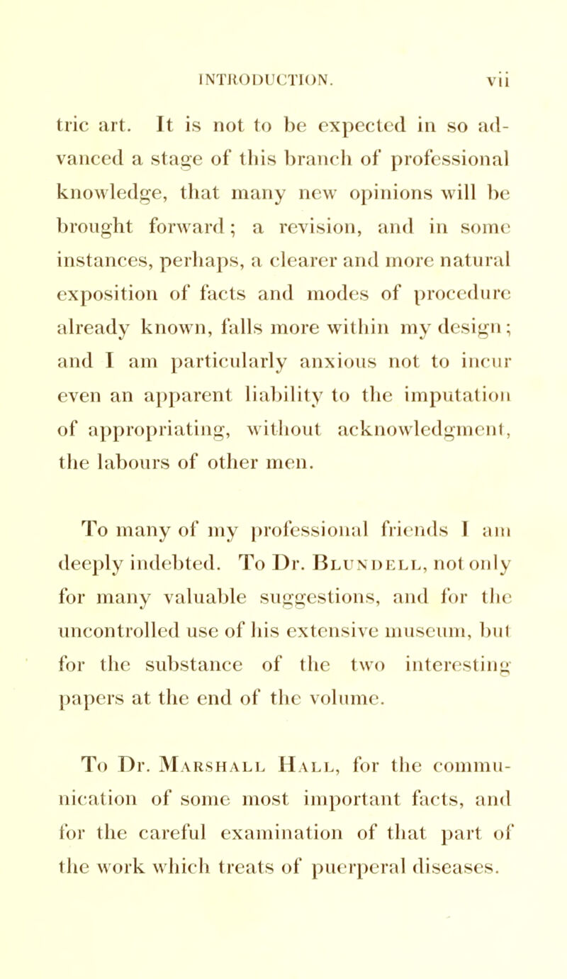 trie art. It is not to be expected in so ad- vanced a stage of this branch of professional knowledge, that many new opinions will be brought forward; a revision, and in some instances, perhaps, a clearer and more natural exposition of facts and modes of procedure already known, falls more within my design; and I am particularly anxious not to incur even an apparent liability to the imputation of appropriating, without acknowledgment, the labours of other men. To many of my professional friends 1 am deeply indebted. To Dr. Blundell, not only for many valuable suggestions, and for the uncontrolled use of his extensive museum, bul for the substance of the two interesting papers at the end of the volume. To Dr. Marshall Hall, for the commu- nication of some most important facts, and for the careful examination of that part of the work which treats of puerperal diseases.