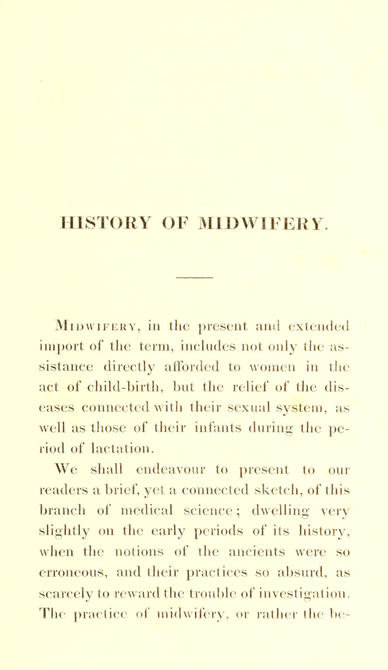 HISTORY OF MIDWIFE!^. Midwifery, in the present and extended import of the term, includes not only the as- sistance directly afforded to women in the act of child-birth, but the relief of the dis- eases connected with their sexual system, as well as those of their infants during the pe- riod of lactation. We shall endeavour to present to our readers a brief, yet a connected sketch, of this branch of medical science; dwelling* very slightly on the early periods of its history, when the notions of the ancients were so erroneous, and their practices so absurd, as scarcely to reward the trouble of investigation. The practice of midwifery, or rather the be-