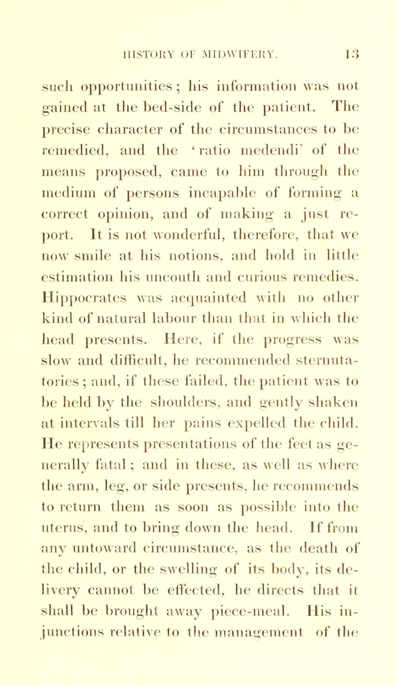 such opportunities; his information was not gained at the bed-side of the patient. The precise character of the circumstances to be remedied, and the 'ratio medendi' of the moans proposed, came to him through the medium of persons incapable of forming a collect opinion, and of making a just re- port. It is not wonderful, therefore, that wo now smile at his notions, and hold in little estimation his uncouth and curious remedies. Hippocrates was acquainted with no other kind of natural labour than that in which the head presents. Here, if the progress was slow and difficult, he recommended sternuta- tories; and, if these failed, the patient was to be held by the shoulders, and gently shaken at intervals till her pains expelled the child. He represents presentations of the feel as ge- nerally fatal ; and in these, as well as where the arm, leg, or side presents, he recommends to return them as soon as possible into the uterus, and to bring down the head. If from any untoward circumstance, as the death of the child, or the swelling of its body, its de- livery cannot be effected, he directs that it shall be brought away piece-meal. His in- junctions relative to the management of the