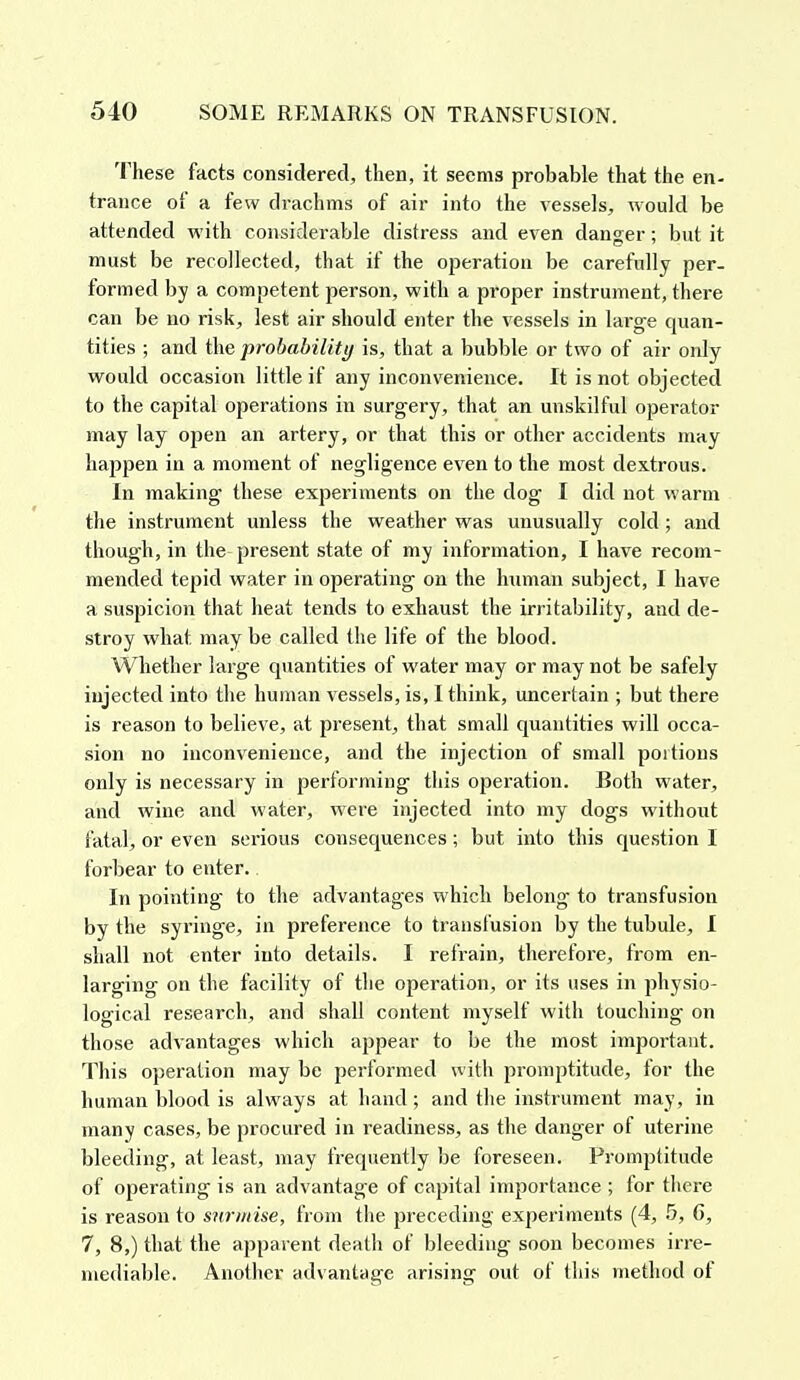 These facts considered, then, it seems probable that the en- trance of a few drachms of air into the vessels, would be attended with considerable distress and even danger; but it must be recollected, that if the operation be carefully per- formed by a competent person, with a proper instrument, there can be no risk, lest air should enter the vessels in large quan- tities ; and the probability is, that a bubble or two of air only would occasion little if any inconvenience. It is not objected to the capital operations in surgery, that an unskilful operator may lay open an artery, or that this or other accidents may happen in a moment of negligence even to the most dextrous. In making these experiments on the dog I did not warm the instrument unless the weather was unusually cold; and though, in the present state of my information, I have recom- mended tepid water in operating on the human subject, I have a suspicion that heat tends to exhaust the irritability, and de- stroy what may be called the life of the blood. Whether large quantities of water may or may not be safely injected into the human vessels, is, I think, uncertain ; but there is reason to believe, at present, that small quantities will occa- sion no inconvenience, and the injection of small portions only is necessary in performing this operation. Both water, and wine and water, were injected into my dogs without fatal, or even serious consequences; but into this question I forbear to enter. In pointing to the advantages which belong to transfusion by the syringe, in preference to transfusion by the tubule, I shall not enter into details. I refrain, therefore, from en- larging on the facility of the operation, or its uses in physio- logical research, and shall content myself with touching on those advantages which appear to be the most important. This operation may be performed with promptitude, for the human blood is always at hand; and the instrument may, in many cases, be procured in readiness, as the danger of uterine bleeding, at least, may frequently be foreseen. Promptitude of operating is an advantage of capital importance ; for there is reason to surmise, from the preceding experiments (4, 5, 6, 7, 8,) that the apparent death of bleeding soon becomes irre- mediable. Another advantage arising out of this method of