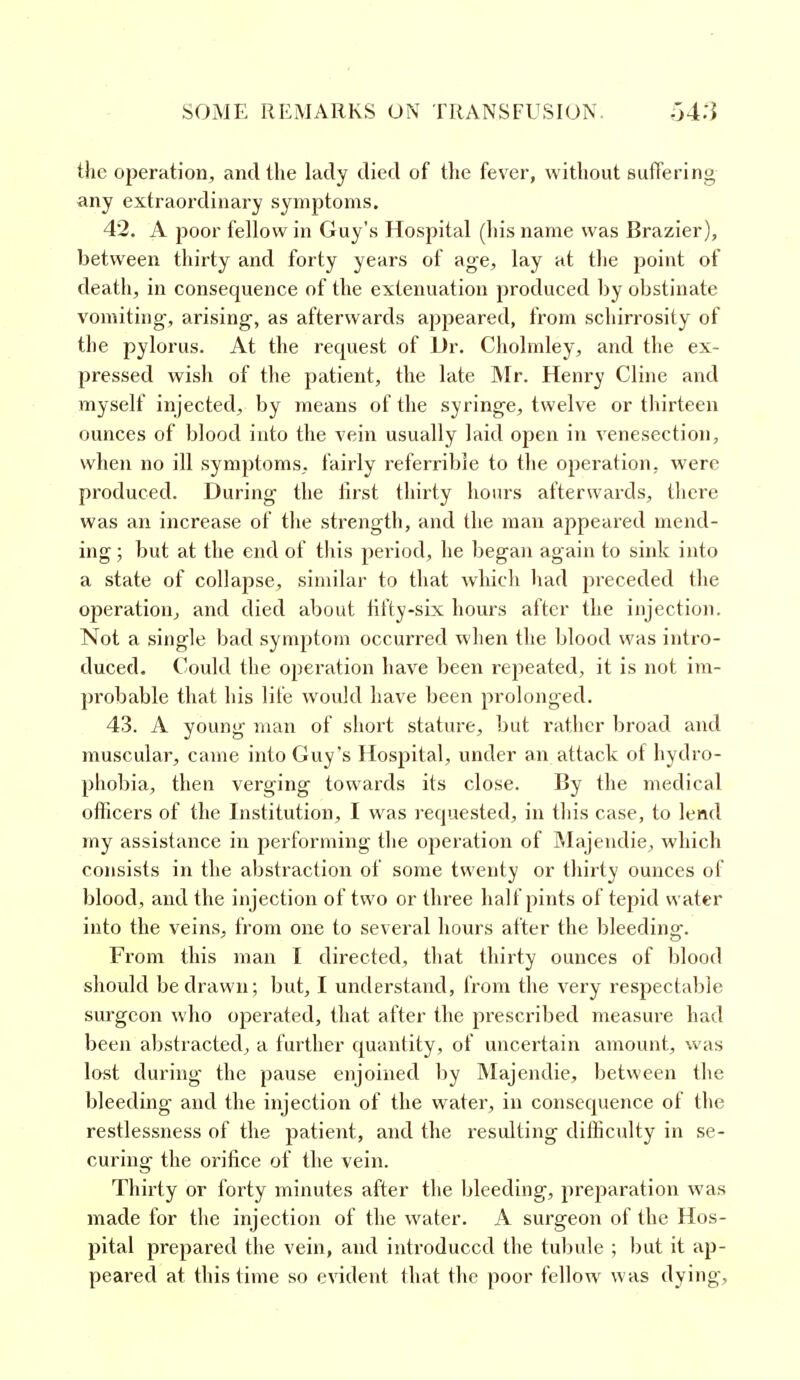 the operation, and the lady died of the fever, without suffering any extraordinary symptoms. 42. A poor fellow in Guy's Hospital (his name was Brazier), between thirty and forty years of age, lay at the point of death, in consequence of the extenuation produced by obstinate vomiting, arising, as afterwards appeared, from schirrosity of the pylorus. At the recjuest of Dr. Cholmley, and the ex- pressed wish of the patient, the late Mr. Henry Cline and myself injected, by means of the syringe, twelve or thirteen ounces of blood into the vein usually laid open in venesection, when no ill symptoms, fairly referrible to the operation, were produced. During the first thirty hours afterwards, there was an increase of the strength, and the man appeared mend- ing ; but at the end of this period, he began again to sink into a state of collapse, similar to that which had preceded the operation, and died about fifty-six hours after the injection. Not a single bad symptom occurred when the blood was intro- duced. Could the operation have been repeated, it is not im- probable that his life would have been prolonged. 43. A young man of short stature, but rather broad and muscular, came into Guy's Hospital, under an attack of hydro- phobia, then verging towards its close. By the medical officers of the Institution, I was requested, in this case, to lend my assistance in performing the operation of Majendie, which consists in the abstraction of some twenty or thirty ounces of blood, and the injection of two or three half pints of tepid water into the veins, from one to several hours after the bleeding. From this man I directed, that thirty ounces of blood should be drawn; but, I understand, from the very resj^ectabie surgeon who operated, that after the prescribed measure had been abstracted, a further quantity, of uncertain amount, was lost during the pause enjoined by Majendie, between the bleeding and the injection of the water, in consequence of the restlessness of the patient, and the resulting difficulty in se- curing the orifice of the vein. Thirty or forty minutes after the bleeding, preparation was made for the injection of the water. A surgeon of the Hos- pital prepared the vein, and introduced the tubule ; but it ap- peared at this time so evident that the poor fellow was dying.