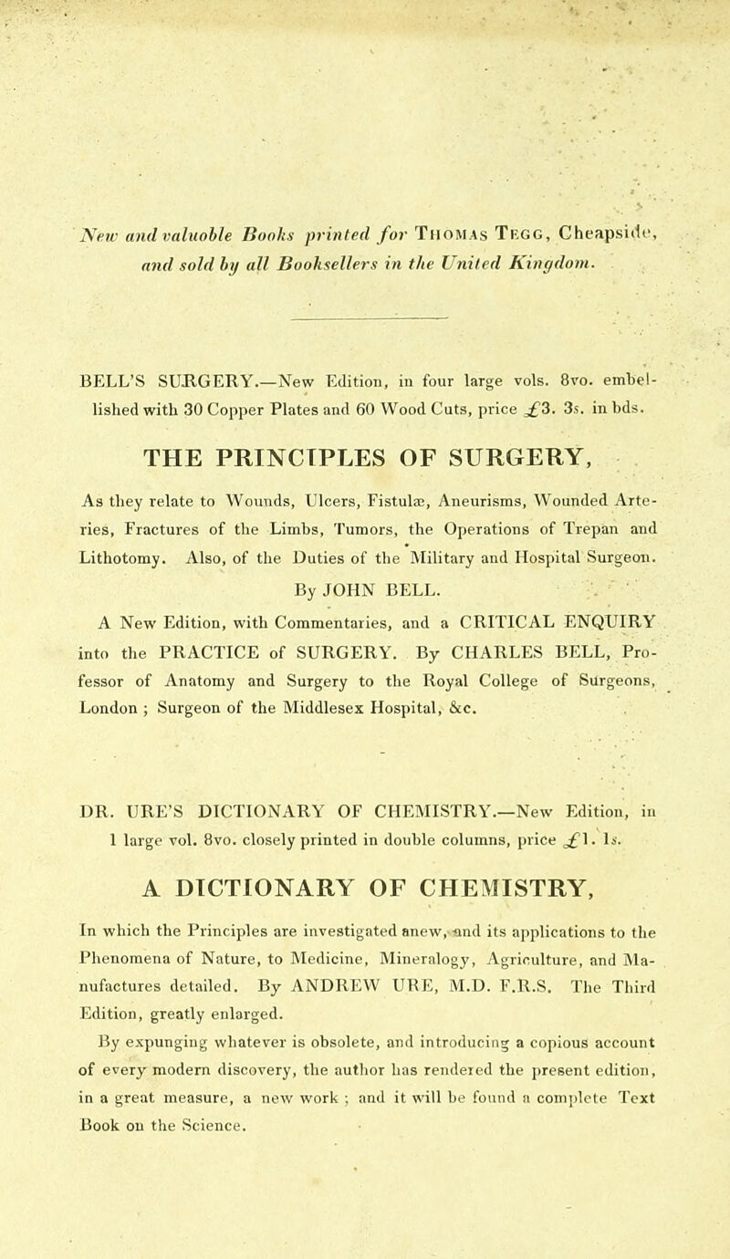 New andvaluoble Books printed for Thomas Tegg, Cheapsirfe, and sold by all Booksellers in the United Kingdom. BELL'S SURGERY.—New Edition, in four large vols. 8ro. embel- lished with 30 Copper Plates and 60 Wood Cuts, price ^£3. 3s. in bds. THE PRINCIPLES OF SURGERY, As they relate to Wounds, Ulcers, Fistulae, Aneurisms, Wounded Arte- ries, Fractures of the Limbs, Tumors, the Operations of Trepan and Lithotomy. Also, of the Duties of the Military and Hospital Surgeon. By JOHN BELL. A New Edition, with Commentaries, and a CRITICAL ENQUIRY into the PRACTICE of SURGERY. By CHARLES BELL, Pro- fessor of Anatomy and Surgery to the Royal College of Surgeons, London ; Surgeon of the Middlesex Hospital, &c. DR. URE'S DICTIONARY OF CHEMISTRY.—New Edition, in 1 large vol. 8vo. closely printed in double columns, price ^£1. Is. A DICTIONARY OF CHEMISTRY, In which the Principles are investigated anew, -and its applications to the Phenomena of Nature, to Medicine, Mineralogy, Agriculture, and Ma- nufactures detailed. By ANDREW URE, M.D. F.R.S. The Third Edition, greatly enlarged. By expunging whatever is obsolete, and introducing a copious account of every modern discovery, the author has rendered the present edition, in a great measure, a new work ; and it will be found a complete Text Book on the Science.