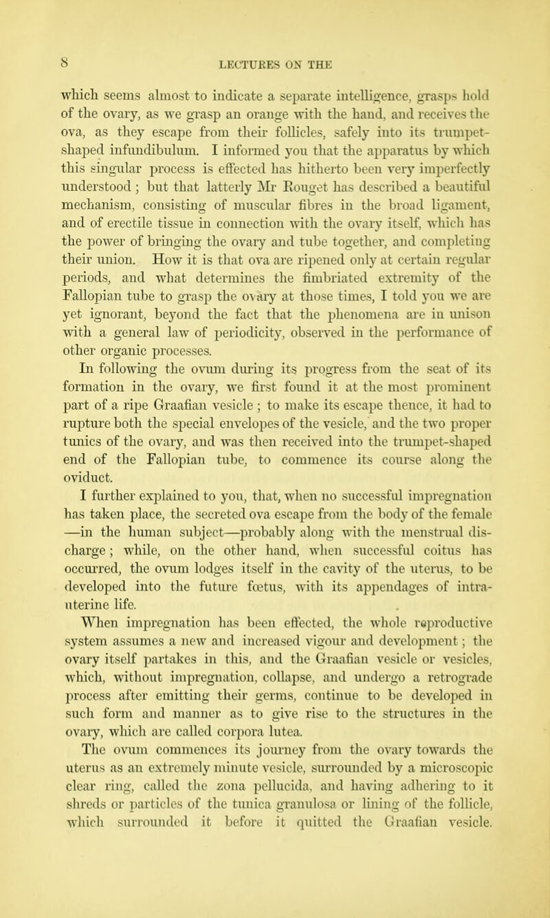 which seems almost to indicate a separate iiitelliojence, grasps hold of the ovary, as we gi'asp an orange with the hand, and receives the ova, as they escape from their follicles, safely into its trumpet- shaped infundibulum. I informed you that the apparatus by which this singular process is effected has hitherto been very imperfectly understood ; hut that latterly Mr Eouget has described a beautiful mechanism, consistmg of muscular fibres in the broad ligament, and of erectile tissue in connection with the ovary itself, which has the power of bringuig the ovaiy and tube together, and completing then- union. How it is that ova are ripened only at cci'tain regular periods, and what determines the fimbriated extremity of the Fallopian tube to grasp the ovary at those times, I told you we are yet ignorant, beyond the fact that the phenomena are in unison with a general law of periodicity, observed in the performance of other organic processes. In following the ovum dm-ing its progress from the seat of its formation in the ovary, we first found it at the most prominent part of a ripe Graafian vesicle ; to make its escape thence, it had to rupture both the special envelopes of the vesicle, and the two proper tunics of the ovary, and was then received into the trumpet-shaped end of the Fallopian tube, to commence its course along the oviduct. I further explained to you, that, when no successful impregnation has taken 2)lace, the secreted ova escape from the body of the female —in the human subject—probably along with the menstrual dis- charge ; while, on the other hand, when successful coitus has occm'red, the ovum lodges itself in the caAity of the uterus, to be developed into the future fa'tus, with its appendages of intra- uterine life. When impregnation has been effected, the whole reproductive system assumes a jicw and increased vigour and development; the ovary itself partakes in this, and the Graafian vesicle or vesicles, which, without impregnation, collapse, and undergo a retrograde process after emitting their germs, continue to be developed in such form and manner as to give rise to the structures in the ovaiy, which are called corpora lutea. The ovum commences its jom-ney from the ovary towai'ds the uterus as an extremely minute vesicle, sm-rounded by a microscopic clear ring, called the zona pcllucida. and having adhering to it shreds or pai'ticles of the tunica gi'anulosa or lining of the follicle, which suri-oundcd it before it qiiitted the Graafian vesicle.