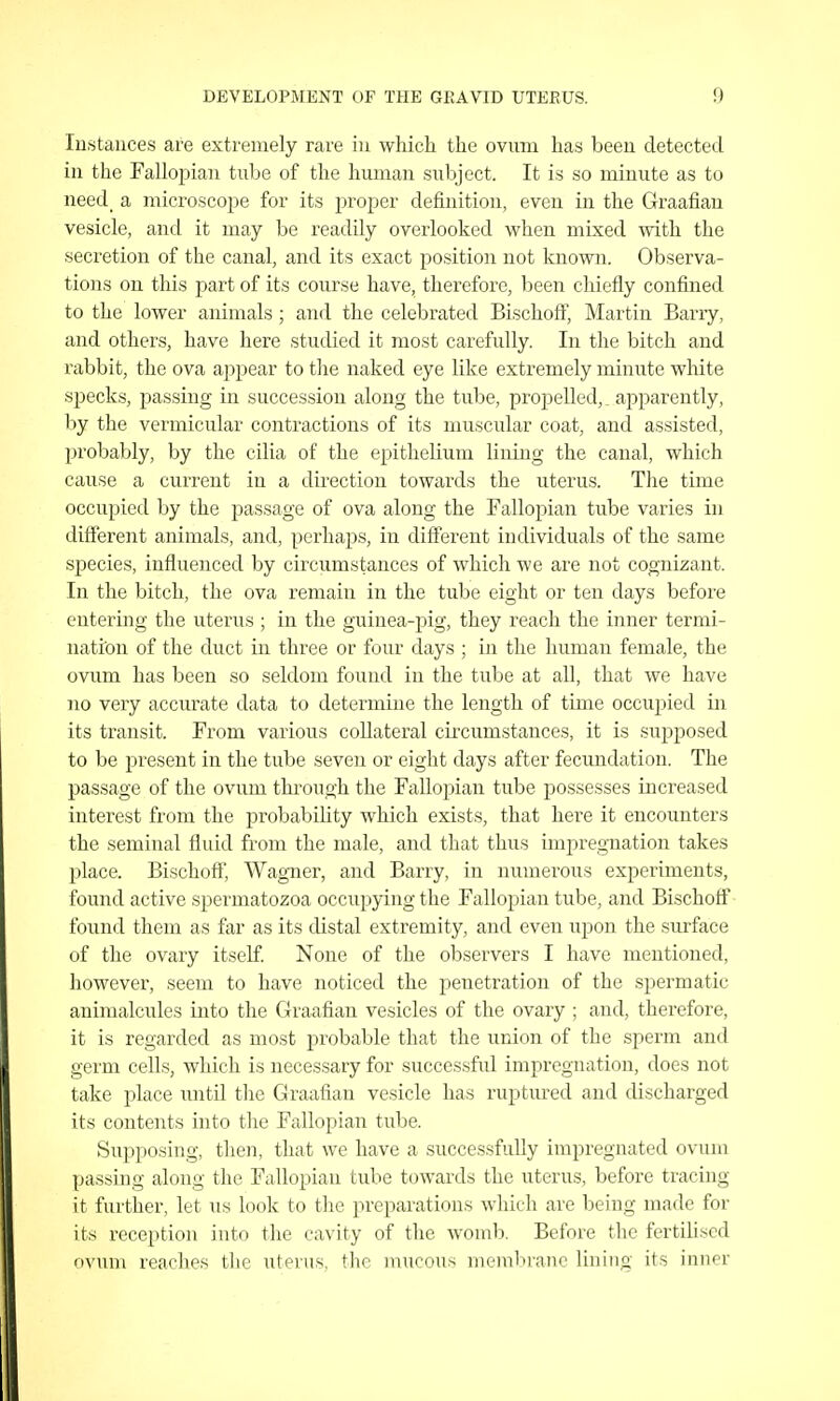 Instances are extremely rare in which the ovum has been detected in the Fallopian tube of the human subject. It is so minute as to need a microscope for its jiroper definition, even in the Graafian vesicle, and it may be readily overlooked when mixed with the secretion of the canal, and its exact position not known. Observa- tions on this part of its course have, therefore, been chiefly confined to the lower animals ; and the celebrated Bischoff, Martin Bariy, and others, have here studied it most carefully. In tlie bitch and rabbit, the ova appear to the naked eye like extremely minute white specks, passing in succession along the tube, propelled, apparently, by the vermicular contractions of its nmscular coat, and assisted, probably, by the cilia of the epithelium lining the canal, which cause a current in a direction towards the uterus. The time occupied by the passage of ova along the Fallojjian tube varies in different animals, and, perhaps, in different individuals of the same species, influenced by circvimstances of which we are not cognizant. In the bitch, the ova remain in the tube eight or ten days befoi-e entering the uterus ; in the guinea-pig, they reach the inner termi- nation of the duct in three or four days ; in the human female, the ovum has been so seldom found in the tube at all, that we have no very accurate data to determine the length of time occuj^ied in its transit. From various collateral circumstances, it is supposed to be present in the tube seven or eight days after fecundation. The passage of the ovum thi'ough the Fallopian tube possesses increased interest from the probabiUty which exists, that here it encounters the seminal fluid from the male, and that thus impregTiation takes place. Bischoff', Wagner, and Barry, in numerous experiments, found active spermatozoa occupying the Fallopian tube, and Bischotf found them as far as its distal extremity, and even ujjon the surface of the ovary itself. None of the observers I have mentioned, however, seem to have noticed the penetration of the spermatic animalcules into the Graafian vesicles of the ovary ; and, therefore, it is regarded as most probable that the union of the sperm and germ cells, which is necessary for successful impregnation, does not take place until tlie Graafian vesicle has ruptured and discharged its contents into the Fallopian tube. Supposing, then, that we have a successfully impregnated ovum passing along the Fallopian tube towards the uterus, before tracing it further, let us look to the preparations which are being made for its reception into the cavity of the womb. Before the fertilised ovum reaches the uterus, the mucous membi-anc lining its inner