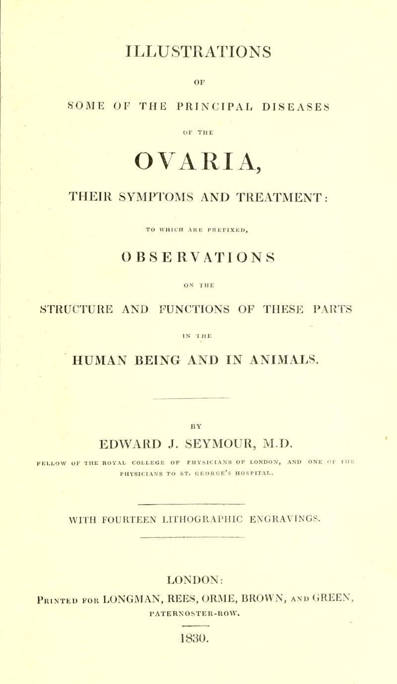 ILLUSTRATIONS OF SOME OF THE PRINCIPAL DISEASES OF THE OVARIA, THEIR SYMPTOMS AND TREATMENT: TO WHIOn ARE PREFIXED, O BSE RVATIONS ON THE STRUCTURE AND FUNCTIONS OF THESE PARTS IN THE HUMAN BEING AND IN ANIMALS. BY EDWARD J. SEYMOUR, M.D. FELLOW UF THE ROVAL COLLEGE OF PHYSICIANS OF LONDON, AND ONE 111' TIIH PHVSICIANS TO ST. CEOIIGE's HOSPITAL. WITH FOURTEEN LTrHOGRAPHIC ENGRAVINGS. LONDON: Printed fok LONGMAN, REES, ORME, BROWN, and GREEN, PATEHNOSTEU-UOW. 1830.