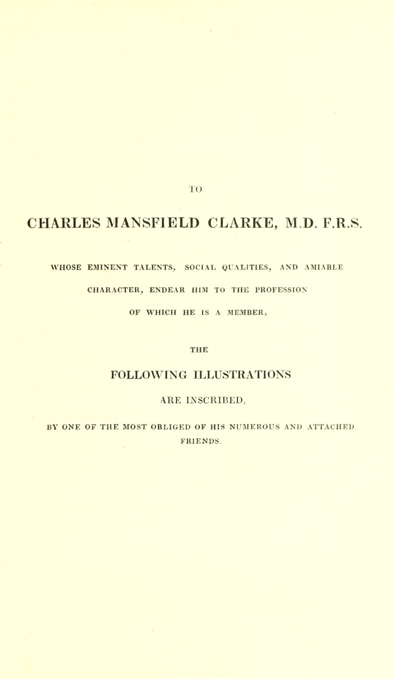 TO CHARLES MANSFIELD CLARKE, M.D. F.R.S. WHOSE EMINENT TALENTS, SOCTAL QUALITIES, AND AJHABLE CHARACTER, ENDEAR HIM TO THE PROFESSION OF WHICH HE IS A MEMBER, THE FOLLOWING ILLUSTRATIONS ARE INSCRIBED, BY ONE OF THE MOST OBLIGED OF HIS NUMEROUS FRIENDS. AND ATTACHED