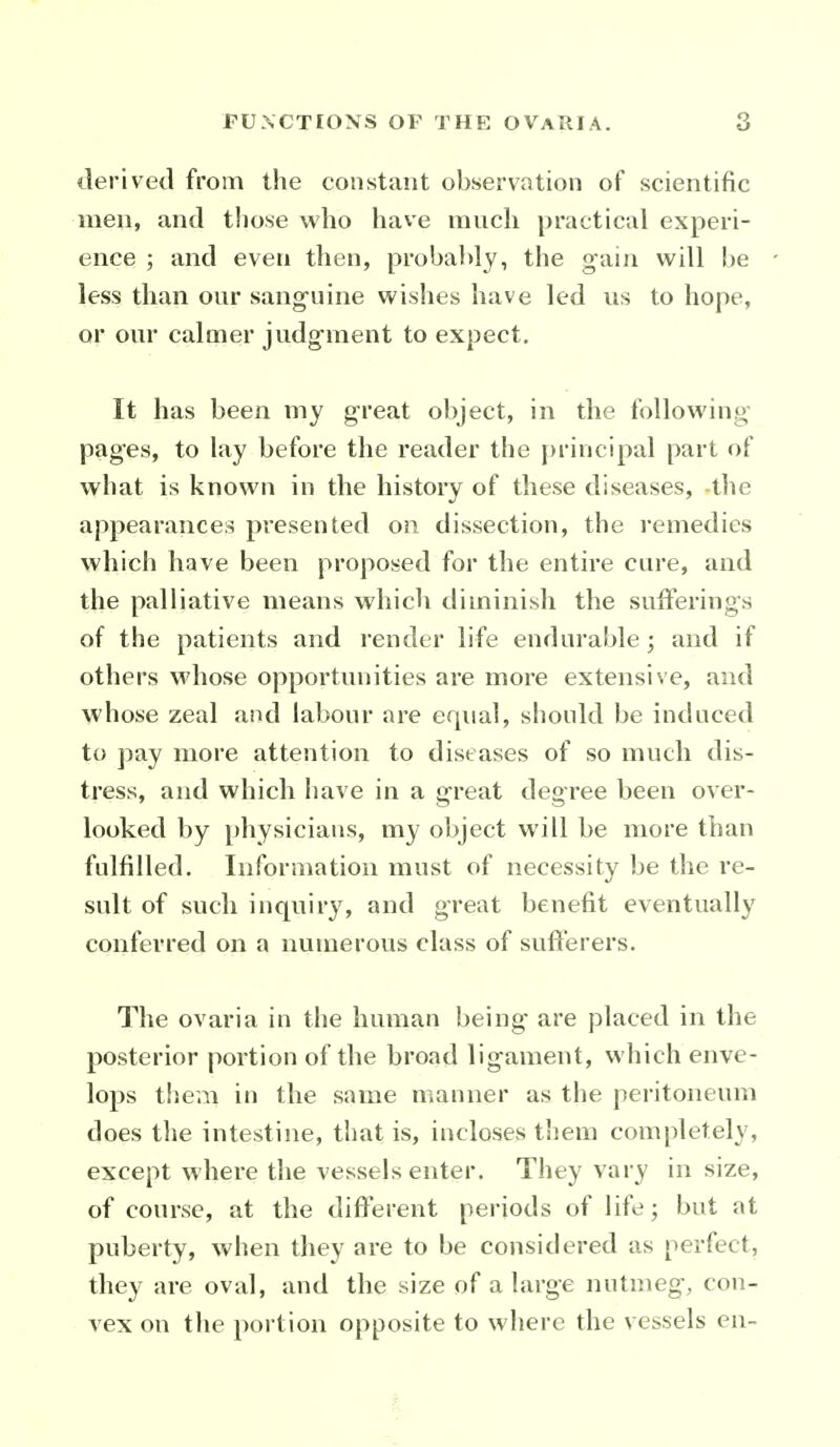 derived from the constant observation of scientific men, and those who have much practical experi- ence ; and even then, probably, the gain will be less than our sang^uine wislies have led us to hope, or our calmer judg-ment to expect. It has been niy great object, in the following- pag-es, to lay before the reader the j)rincipal part of what is known in the history of these diseases, the appearances presented on dissection, the remedies which have been proposed for the entire cure, and the palliative means which diminish the sufferings of the patients and render life endurable; and if others whose opportunities are more extensive, and whose zeal and labour are equal, should be induced to pay more attention to diseases of so much dis- tress, and which have in a great degree been over- looked by physicians, my object will be more than fulfilled. Information must of necessity be the re- sult of such incpiiry, and great benefit eventually conferred on a numerous class of sufterers. The ovaria in the human being are placed in the posterior portion of the broad ligament, which enve- lops them in the same manner as the peritoneum does the intestine, that is, incloses them completely, except where the vessels enter. They vary in size, of course, at the different periods of life; but at puberty, when they are to be considered as perfect, they are oval, and the size of a large nutmeg, con- vex on the portion opposite to where the vessels en-