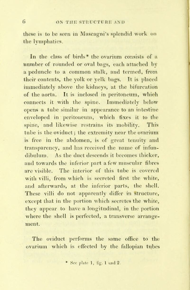 these is to be seen in Mascagni's splendid work on the lymphatics. In the class of birds* the ovarium consists of a number of rounded or oval bags, each attached by a peduncle to a common stalk, and termed, from their contents, the yolk or yelk bag's. It is placed immediately above the kidneys, at the bifurcation of the aorta. It is inclosed in peritoneum, which connects it with the spine. Immediately below opens a tube similar in appearance to an intestine enveloped in peritoneum, which fixes it to the spine, and likewise restrains its mobility. This tube is the oviduct; the extremity near the ovarium is free in the abdomen, is of great tenuity and transparency, and has received the name of infun- dibulum. As the duct descends it becomes thicker, and towards the inferior part a few muscular fibres are visible. The interior of this tube is covered with villij from which is secreted first the white, and afterwards, at the inferior parts, the shell. These villi do not apparently differ in structure, except that in the portion which secretes the wliite, they appear to have a longitudinal, in the portion where the shell is perfected, a transverse arrange- ment. The oviduct performs the same office to the ovarium which is effected by the fallopian tubes • See plate 1, fig. 1 and 2.