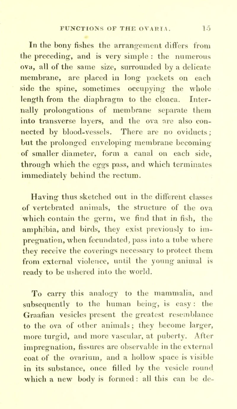 In the bony fishes the arrang-ement differs from the preceding-, and is very simple : the numerous ova, all of the same size, surrounded by a delicate membrane, are placed in long packets on each side the spine, sometimes occupying- the whole length from the diaphrag-m to the cloaca. Inter- nally prolong-ations of membrane separate them into transverse Inyers, and the ova ore also con- nected by blood-vessels. There are no oviducts; but the prolong-ed enveloping- membrane becoming- of smaller diameter, form a canal on each side, throug-h which the eg-gs pass, and which terminates immediately behind the rectum. Having- thus sketched out in the different classes of vertebrated animals, the structure of the ova which contain the g-erm, we find that in fish, the amphibia, and birds, they exist previously to im- pregnation, when fecundated J pass into a tube where they receive the covering-s necessary to protect them from external violence, until the young- animal is ready to be ushered into the world. To carry this analoiry to the mammalia, and subsequently to the human being, is easy : the Graafian vesicles present the greatest resemblance to the ova of other animals ; they become larger, more turgid, and more vascidar, at puberty. After impregnation, fissures are observable in the external coat of the ovarium, and a hollow space is visible in its substance, once filled by the vesicle round which a new body is formed : all this can be de-