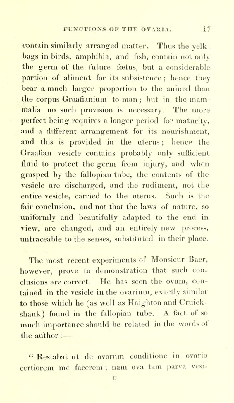 contain similarly arrang-ed matter. Thus the yelk- bag^ in birds, amphibia, and fish, contain not only the g-erm of the future foetus, but a considerable portion of aliment for its subsistence ; hence they bear a mnch lavg-er proportion to the animal than the corpus Graafianium toman; but in the mam- malia no such provision is necessary. The more perfect being requires a longer period for maturity, and a different arrangement for its nourishment, and this is provided in the uterus; hencf^ the Graafian vesicle contains probably only sufficient fluid to protect the germ from injury, and when grasped by the fallopian tube, the contents of the vesicle are discharged, and the rudiment, not the entire vesicle, carried to the uterus. Such is the fair conclusion, and not that the laws of nature, so uniformly and beautifully adapted to the end in view, are changed, and an entirely new process, untraceable to the senses, substituted in their place. The most recent experiments of Monsieur Baer, however, prove to demonstration that such con- clusions are correct. He has seen the ovum, con- tained in the vesicle in the ovarium, exactly similar to those vvhich he (as well as Haighton and Cruick- shank) found in the fallopian tube. A fact of so much importance should be related in the words of the author : —  Restabat ut de ovorum conditione in ovario certiorem me facerem ; nam ova tarn [)arva vesi- c