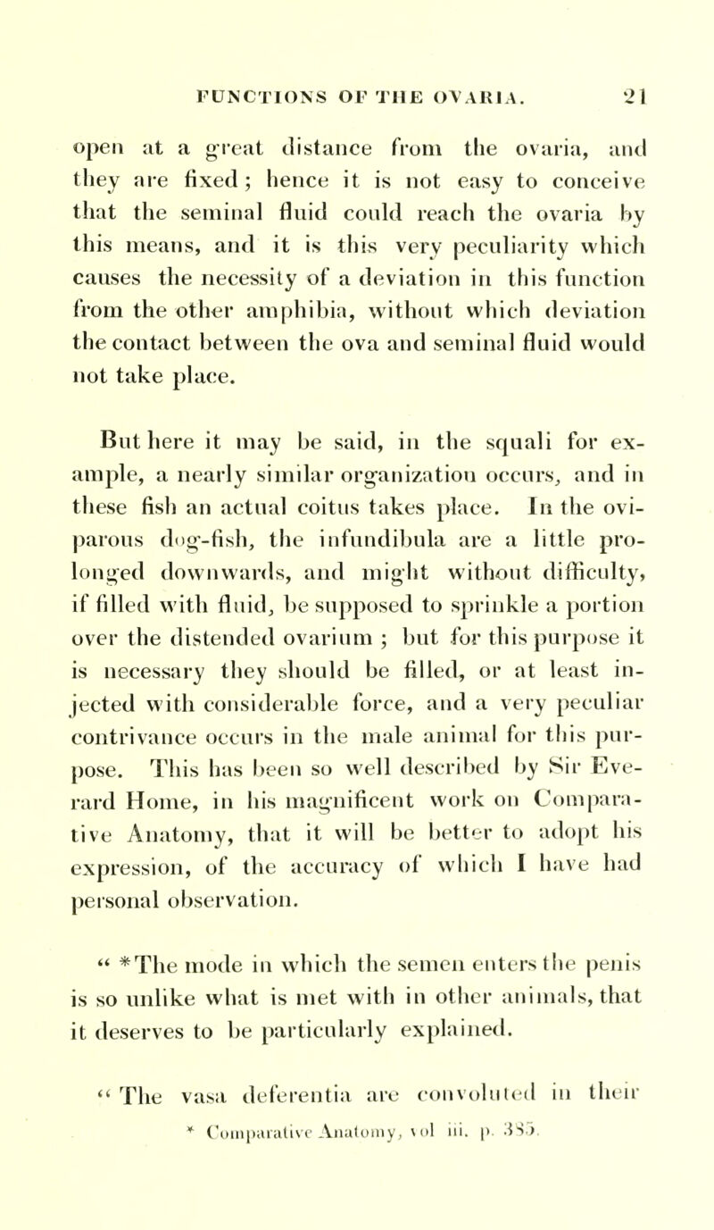 open at a great distance from the ovaria, and they are fixed; hence it is not easy to conceive that the seminal fluid could reach the ovaria by this means, and it is this very peculiarity which causes the necessity of a deviation in this function from the other amphibia, without which deviation the contact between the ova and seminal fluid would not take place. But here it may be said, in the squali for ex- ample, a nearly similar organization occurs, and in these fish an actual coitus takes place. In the ovi- parous dog-fish, the infundibula are a little pro- longed downwards, and might without difficulty, if filled with fluid, be supposed to sprinkle a portion over the distended ovarium ; but for this purpose it is necessary they should be filled, or at least in- jected with considerable force, and a very peculiar contrivance occurs in the male animal for this pur- pose. This has been so well described by Sir Eve- rard Home, in his magnificent work on Compara- tive Anatomy, that it will be better to adopt his expression, of the accuracy of which I have had personal observation.  *The mode in which the semen enters the penis is so unlike what is met with in other animals, that it deserves to be particularly explainetl. The vasa deferentia are conv(»luled in their * Coiiipaiiilivt'Anatomy, iii. {> ■^'^ i