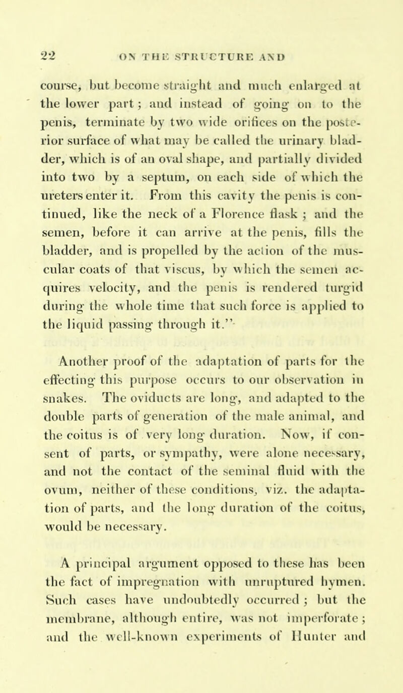 course, but become straight and niiicli enlarged at the lower part; and instead of going on to the penis, terminate by two wide orifices on the poste- rior surface of what may be called the urinary blad- der, which is of an oval shape, and partially divided into two by a septum, on each side of which the ureters enter it. From this cavity the penis is con- tinued, like the neck of a Florence flask ; and the semen, before it can arrive at the penis, fills the bladder, and is propelled by the aclion of the mus- cular coats of that viscus, bv which the semen ac- quires velocity, and the penis is rendered turgid during- the whole time that such force is apj)lied to the liquid passing through it. Another proof of the adaptation of parts for the effecting this purpose occurs to our observation in snakes. The oviducts are long, and adapted to the double parts of generation of the male animal, and the coitus is of very long duration. Now, if con- sent of parts, or sympathy, were alone necessary, and not the contact of the seminal fluid with the ovum, neither of these conditions, viz. the adapta- tion of parts, and the long duration of the coitus, would be necessary. A principal argument opj)osed to these has been the fact of impregnation with unrujitured hymen. Such cases have undoubtedly occurred ; but the niembrane, although entire, was not imperforate ; and the well-known experiments of Hunter and