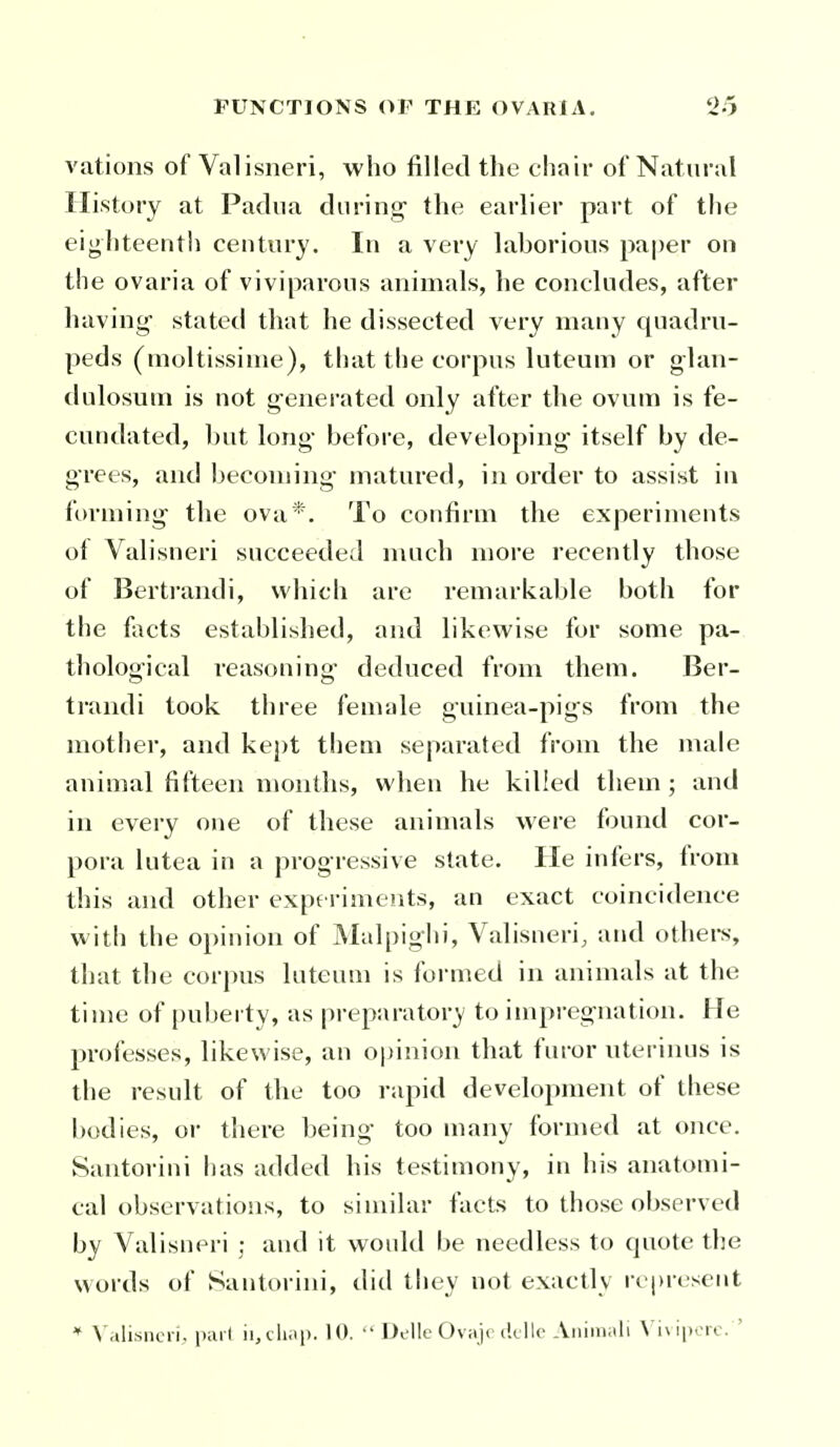 A'ations of Valisneri, who filled the chair of Natural History at Padua during- the earlier part of the eighteenth century. In a very laborious paper on the ovaria of viviparous animals, he concludes, after having stated that he dissected very many quadru- peds (moltissime), that the corpus luteum or glan- dulosuni is not generated only after the ovum is fe- cundated, but long before, developing- itself by de- grees, and becoming matured, in order to assist in forming the ova*. To confirm the experiments of Valisneri succeeded much more recently those of Bertrandi, which are remarkable both for the facts established, and likewise for some pa- thological reasoning' deduced from them. Ber- trandi took three female guinea-pigs from the mother, and kept them separated from the male animal fifteen months, when he killed them ; and in every one of these animals were found cor- pora lutea in a progressive state. He infers, from this and other exp6 riments, an exact coincidence with the opinion of Malpiglii, Valisneri, and othei-s, that the corpus luteum is formed in animals at the time of puberty, as preparatory to impregnation. He prcjiesses, likewise, an opinion that furor uterinus is the result of the too rapid development of these bodies, or there being- too many formed at once. Santorini has added his testimony, in his anatomi- cal observations, to similar facts to those observed by Valisneri ; and it would be needless to quote the words of Santoi-ini, did they not exactly represent * \'.»lisncri, p;ii ( ii.iliai). 10.  Dellc Ovaji (kilo Aiiiiiiiili \ iNiporc. 