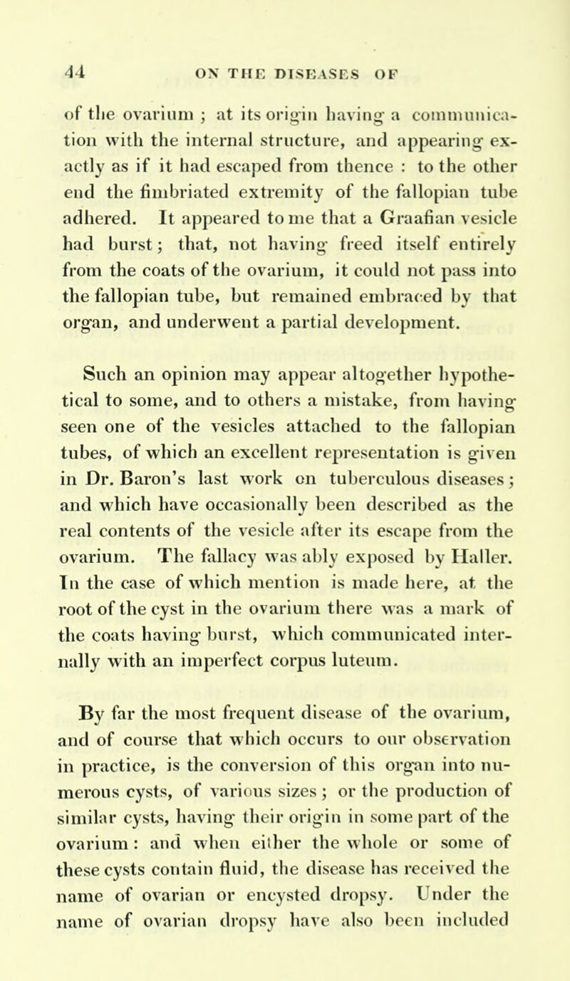 of the ovaviimi ; at its origin having- a coinnumica- tion with the internal structure, and appearing ex- actly as if it had escaped from thence : to the other end the fimbriated extremity of the fallopian tube adhered. It appeared tome that a Graafian vesicle had burst; that, not having- freed itself entirely from the coats of the ovarium, it could not pass into the fallopian tube, but remained embraced by that organ, and underwent a partial development. Such an opinion may appear altogether hypothe- tical to some, and to others a mistake, from having seen one of the vesicles attached to the fallopian tubes, of which an excellent representation is given in Dr. Baron's last work on tuberculous diseases; and which have occasionally been described as the real contents of the vesicle after its escape from the ovarium. The fallacy was ably exposed by Ilaller. In the case of which mention is made here, at the root of the cyst in the ovarium there was a mark of the coats having burst, which communicated inter- nally with an imperfect corpus luteum. By far the most frequent disease of the ovarium, and of course that w hich occurs to our observation in practice, is the conversion of this organ into nu- merous cysts, of various sizes ; or the production of similar cysts, having their origin in some part of the ovarium : and when either the whole or some of these cysts contain fluid, the disease has received the name of ovarian or encysted dropsy. Under the name of ovarian dropsy have also been included