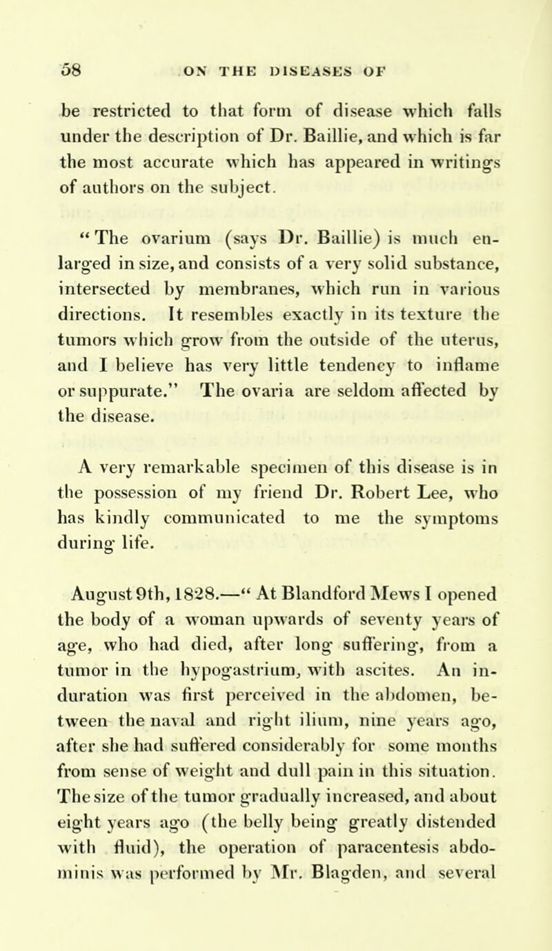 be restricted to that form of disease which falls under the description of Dr. Baillie, and which is far the most accurate M-hich has appeared in writing^s of authors on the subject.  The ovarium (says Dr. Baillie) is much en- larged in size, and consists of a very solid substance, intersected by membranes, which run in various directions. It resembles exactly in its texture the tumors which grow from the outside of the uterus, and I believe has very little tendency to inflame or suppurate. The ovaria are seldom a fleeted by the disease. A very remarkable specimen of this disease is in the possession of my friend Dr. Robert Lee, who has kindly communicated to me the symptoms during- life. Aug-ustOth, 1828.— At Blandford Mews I opened the body of a woman upwards of seventy yeai's of ag-e, who had died, after long suffering', from a tumor in the hypogastrium, with ascites. An in- duration M'as first perceived in the abdomen, be- tween the naval and right iliuu), nine years ago, after she had suffered considerably for some months from sense of weight and dull pain in this situation. The size of the tumor gradually increased, and about eight years ago (the belly being greatly distended with fluid), the operation of paracentesis abdo- minis was performed by INIr. Blagden, and several