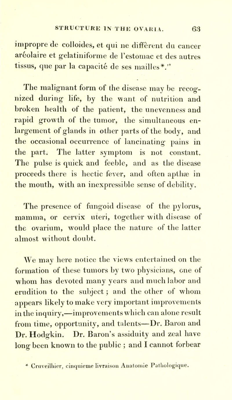 impropre de colloides, et qui ne different du cancer ar6olaire et gelatiiiiforme de restoiuac et des autres tissus, que par la capacite de ses mailles*. The malig-nant form of the disease may be recog-- nized during- life, by the want of nutrition and broken health of the patient, the unevenness and rapid growth of the tumor, the simultaneous en- larg'ement of glands in other parts of the body, and the occasional occurrence of lancinating- pains in the part. The latter symptom is not constant. The pulse is quick and feeble, and as the disease proceeds there is hectic fever, and often apthae in the mouth, with an inexpressible sense of debility. The presence of fungoid disease of the pylorus, mamma, or cervix uteri, tog-ether with disease of the ovarium, would place the nature of the latter almost without doubt. We may here notice the views entertained on the formation of these tumors by two physicians, one of whom has devoted many years and much labor and erudition to the subject; and the other of whom appears likely to make very important improvements in the inquiry,—improvements which can alone result from time, opportunity, and talents—Dr. Baron and Dr. Hodgkin. Dr. Baron's assiduity and zeal have long been known to the public ; and I cannot forbear * Cruveilhier, cinquienie livraisou Aiiatomie Paf liologique.