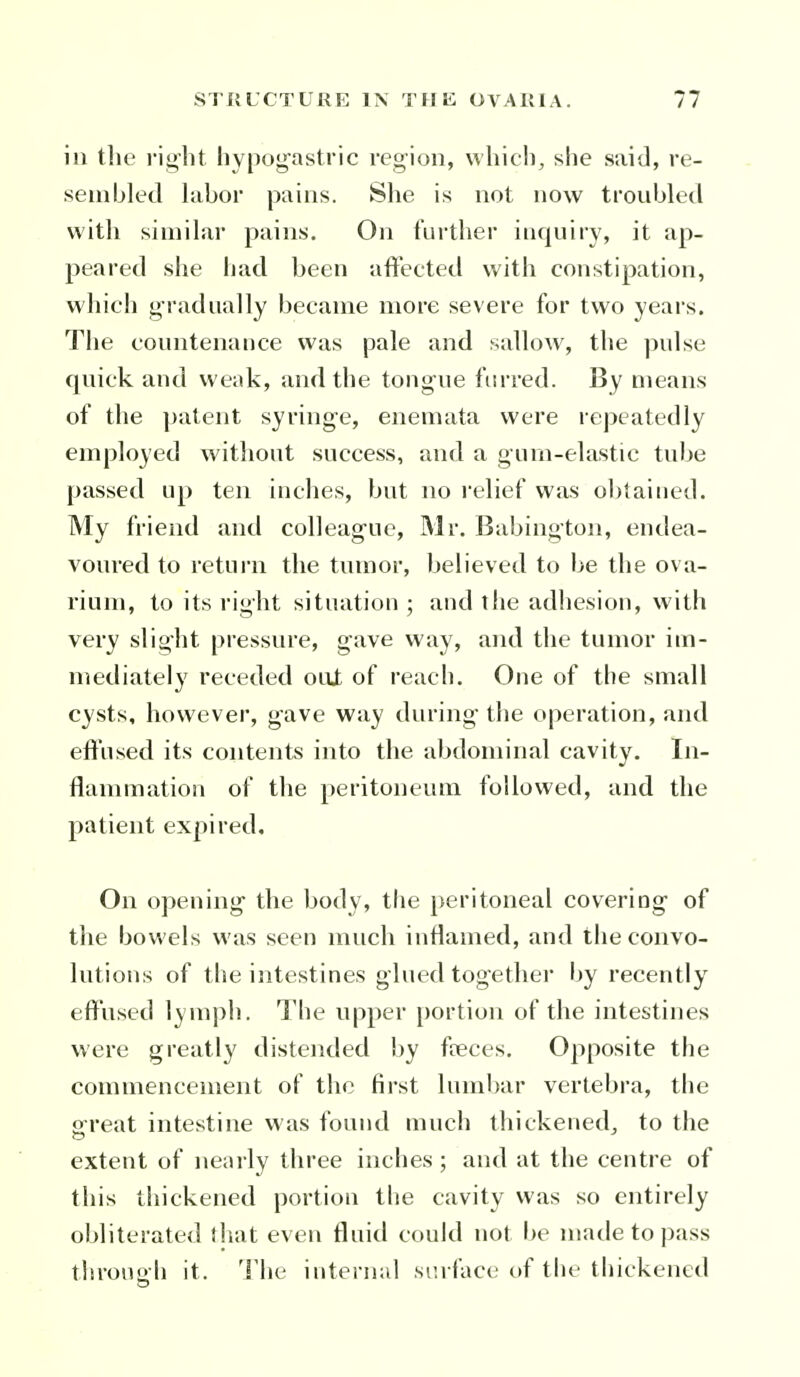 in the right hypog'astric region, which, she said, re- sembled hibor pains. She is not now troubled with similar pains. On fui'ther inquiry, it ap- peared she had been aftected with constipation, which gradually became more severe for two years. The countenance was pale and sallow, the pulse quick and weak, and the tongue fm-red. By means of the patent syringe, enemata were repeatedly employed without success, and a gum-elastic tube passed up ten inches, but no I'elief was ol^tained. My friend and colleag-ue, Mr. Babington, endea- voured to return the tumor, believed to be the ova- rium, to its right situation ; and the adhesion, with very slight pressure, gave way, aiul the tumor im- mediately receded oiU of reach. One of the small cysts, however, gave way during the operation, and eifused its contents into the abdominal cavity. In- flammation of the peritoneum followed, and the patient expired. On opening the body, the peritoneal covering of the bowels was seen much inflamed, and the convo- lutions of the intestines glued together by recently eff'used l^niph. The upper portion of the intestines were greatly distended by fceces. Opposite the commencement of the first lumbar vertebra, the Sfreat intestine was found much thickened, to the extent of nearly three inches ; and at the centre of this thickened portion the cavity was so entirely obliterated ihat even fluid could not be made to pass throup-h it. The internal surface of the thickened