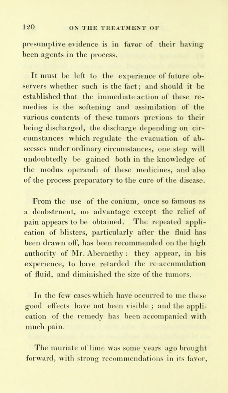 presumptive evidence is in favor of their having been agents in the process. It must be left to the experience of future ob- servers whether such is the fact; and should it be established that the immediate action of these re- medies is the softening- and assimilation of the various contents of these tumors previous to their being- discharged, the discharge depending on cir- cumstances which regulate the evacuation of ab- scesses under ordinary circumstances, one step will undoul)tedly be gained both in the knowledge of the modus operandi of these medicines, and also of the process preparatory to the cure of the disease. From the use of the conium^ once so famous as a deobstruent, no advantage except the relief of pain appears to be obtained. The repeated appli- cation of blisters, particularly after the fluid has been drawn off, has been recommended on the high authority of Mr. Abernethy : they ap^jear, in his experience, to have retarded the re-accnmulation of fluid, and diminished the size of the tumors. In the few cases which have occurred to me these good effects have not been visible ; and the appli- cation of the remedy has been accompanied with much pain. The muriate of lime was some years ago brought forward, witli strong recounnendations in its favor.