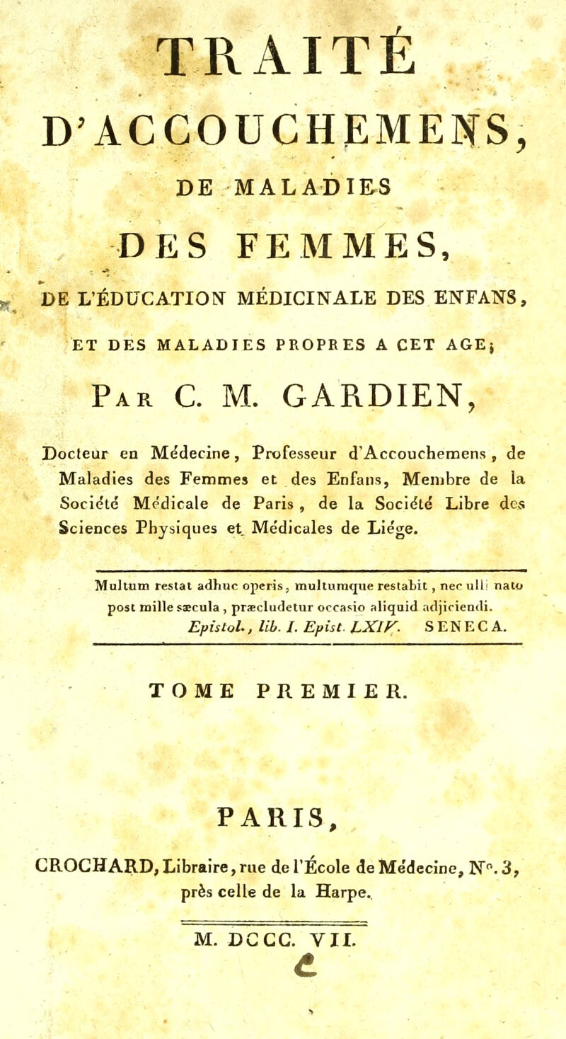 D'ACCOUCHEMEIS, DE MALADIRS DES FEMMES, DE L'ÉDUCATION^ MÉDICINALE DES ENFANS, ET DES MALADIES PROPRES A CET AGE} Par C. m. gardien, Docteur en M(?decine, Professeur d'Accouchemens , de Maladies des Femmes et des Enfans, Membre de la Sociétd Médicale de Paris , de la Société Libre des Sciences Physiques et Médicales de Liège. Multum restât adhuc operis; multumcjue restabit, nec ull' nalo post mille ssecula , pracludetur occasio aliquid adjiriendi. Epistol., lib. I. Epis t. LXiy. S E N E C A. TOME PREMIER. PARIS, CROGHARD, Libraire, rue de l'École de Médecine, N. 3, près celle de la Harpe. M. DGGG. VIL