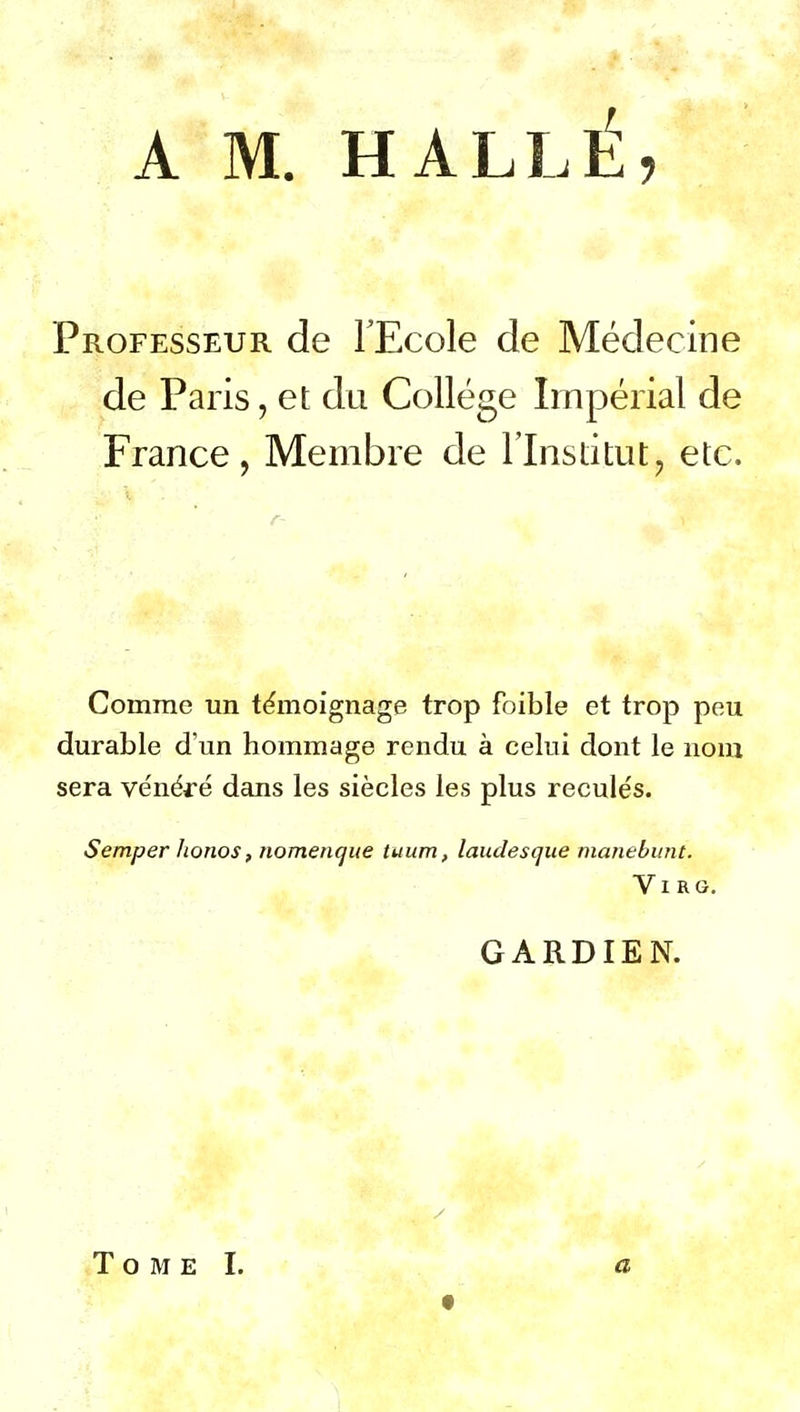 A M. HALLE, Professeur de l'Ecole de Médecine de Paris, et du Collège Impérial de France, Membre de l'Inslitut, etc. Comme un témoignage trop foible et trop peu durable d'un hommage rendu à celui dont le nom sera vénéré dans les siècles les plus reculés. Semper horios, noTnencjite tuum, laudesque manebwit. ViRG. GARDIEN. .Tome I. a