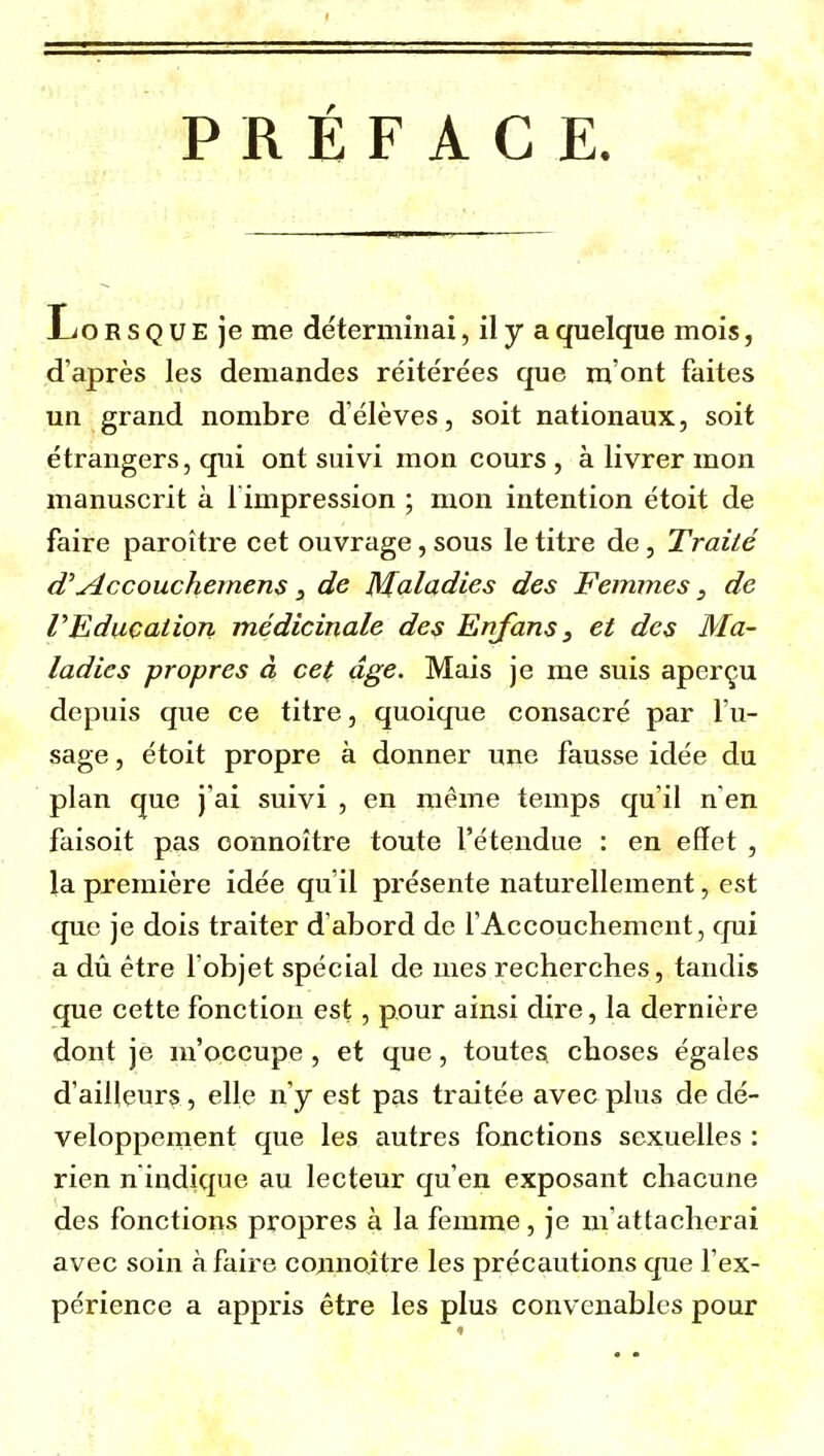 PRÉFACE. Ljo r s q u e je me déterminai, il y a quelque mois, d'après les demandes réitérées que m'ont faites un grand nombre d'élèves, soit nationaux, soit étrangers, qui ont suivi mon cours , à livrer mon manuscrit à l'impression ; mon intention étoit de faire paroître cet ouvrage, sous le titre de, Traité Accouchemens, de Maladies des Femmes, de r Education médicinale des Enjans 3 et des Ma- ladies propres à cet âge. Mais je me suis aperçu depuis que ce titre, quoique consacré par l'u- sage , étoit propre à donner une fausse idée du plan que j'ai suivi , en même temps qu'il n'en faisoit pas oonnoître toute l'étendue : en effet , la première idée qu'il présente naturellement, est que je dois traiter d'abord de fAccouchement, cjui a dû être l'objet spécial de mes recherches, tandis que cette fonction est, pour ainsi dire, la dernière dont je m'occupe , et que, toutes choses égales d'ailleurs, elle n'y est pas traitée avec plus de dé- veloppement que les autres fonctions sexuelles : rien n indique au lecteur qu'en exposant chacune des fonctions propres à la femme, je m'attacherai avec soin à faire connoître les précautions que l'ex- périence a appris être les plus convenables pour