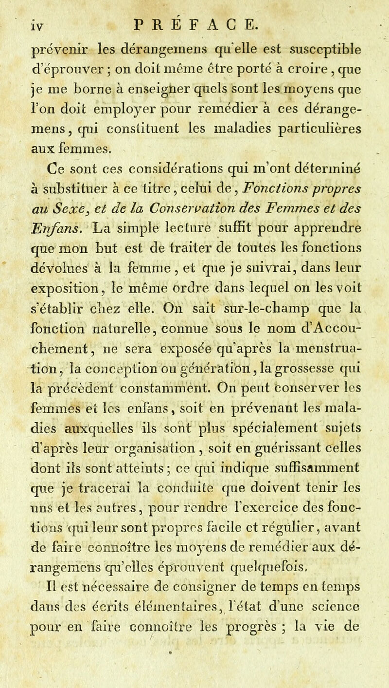 prévenir les dérangemens qu elle est susceptible d'éprouver ; on doit même être porté à croire, que je me borne à enseigner quels sont les moyens que l'on doit employer pour remédier à ces dérange- mens, qui constituent les maladies particulières aux femmes. Ce sont ces considérations qui m'ont déterminé à substituer à ce titre, celui de, Fonctions propres au Sexe^ et de la Conserpation des Femmes et des Fnfans. La simple lecture suffit pour apprendre que mon but est de traiter de toutes les fonctions dévolues à la femme , et que je suivrai, dans leur exposition, le même ordre dans lequel on les voit s'établir chez elle. On sait sur-le-champ que la fonction naturelle, connue sous le nom d'Accou- chement, ne sera exposée qu'après la menstrua- tion , la conception ou génération, la grossesse qui la précèdent constamment. On peut bonserver les femmes et les enfans, soit en prévenant les mala- dies auxquelles ils sont plus spécialement sujets d'après leur organisation , soit en guérissant celles dont ils sont atteints ; ce qui indique suffisamment que je tracerai la conduite que doivent tenir les uns et les j^utres, pour rendre l'exercice des fonc- tions qui leur sont propres facile et régulier, avant de faire connoître les moyens de remédier aux dé- rangemens qu'elles éprouvent quelquefois. Il est nécessaire de consigner de temps en temps dans dos écrits élémentaires, l état d'une science pour en faire connoître les progrès ; la vie de