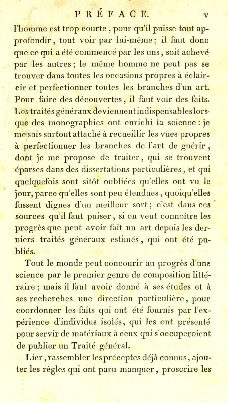 l'homme est trop courte , pour qu'il puisse tout ap- profondir , tout voir par lui-même ; il faut donc que ce qui a été commencé par les uns, soit achevé par les autres ; le même homme ne peut pas se trouver dans toutes les occasions propres à éclair- cir et perfectionner toutes les branches d'un art. Pour faire des découvertes, il faut voir des faits. Les traités généraux deviennentiudispensableslors- que des monographies ont enrichi la science : je me suis surtout attaché à recueillir les vues propres à perfectionner les branches de Fart de guérir, dont je me propose de traiter, qui se trouvent éparses dans des dissertations particulières, et qui quelquefois sont sitôt oubliées qu'elles ont vu le jour, parce qu'elles sont peu étendues, quoiqu'elles fussent dignes d'un meilleur sort ; c'est dans ces sources qu'il faut puiser, si on veut connoitre les progrès que peut avoir fiiit un art depuis les der- niers traités généraux estimés , qui ont été pu- bliés. Tout le monde peut concourir au progrès d'une science par le premier genre de composition litté- raire ; mais il faut avoir donné à ses études et à ses recherches une direction particulière, pour coordonner les faits qui ont été fournis par l'ex- périence d'individus isolés, qui les ont présenté pour servir de matériaux à ceux qui s'occuperoicnt de publier un Traité général. Lier, rassembler lespréceptes déjà connus, ajou- ter les règles qui ont paru manquer, proscrire les