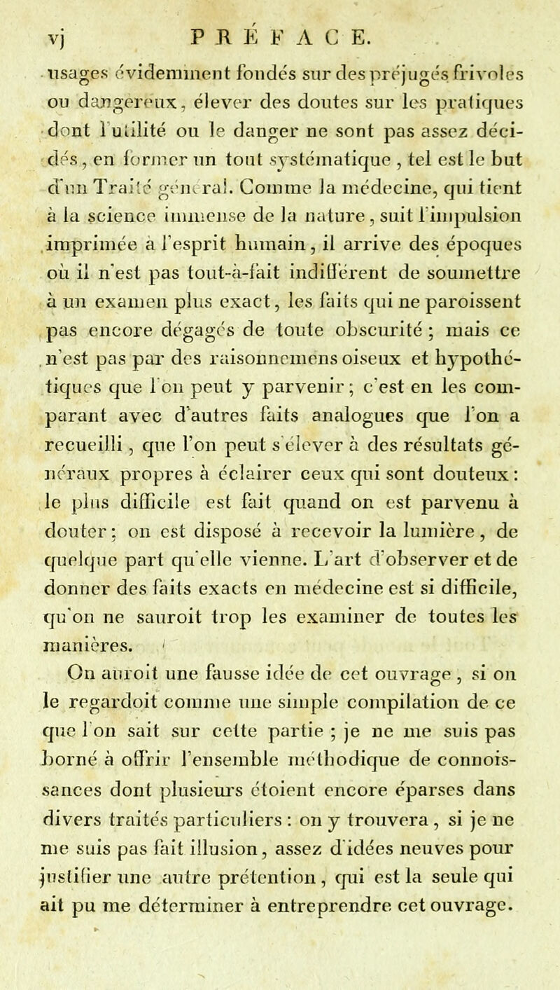 vj PRÉ F A C E. usages ovideniinent fondés sur des préjugés frivoles ou dcUîgeroux, élever des doutes sur les pratiques ■ dont l uîilité ou le danger ne sont pas assez déci- dés , en lorjncr un tout systématique , tel est le but d'iui Traité gênerai. Goinme la médecine, qui tient à la science iuuuense de la ntiture, suit finipulsion imprimée à fesprit humain, il arrive des époques cil il n est pas tout-à-fait inditierent de soumettre à un examen plus exact, les faits qui ne paroissent pas encore dégages de toute obscurité ; mais ce . n'est pas par des raisonnemens oiseux et hypothé- tiques que I on peut y parvenir ; c'est en les com- parant avec d'autres ftdts analogues que l'on a recueilli, c]ue l'on peut s élever à des résultats gé- néraux propres à éclairer ceux qui sont douteux : le plus difficile est fait quand on est parvenu à douter : on est disposé à recevoir la lumière , de quelque part qu elle vienne. L'art d'observer et de donner des faits exacts en médecine est si difficile, qu'on ne sauroit trop les examiner de toutes les manières. ' On aùroit une fausse idée de cet ouvrage , si ou le regardoit comme une simple compilation de ce que I on sait sur cette partie ; je ne me suis pas borné à offrir l'ensemble méthodique de connors- sances dont plusiem's étoient encore éparses dans divers traités particuliers : on y trouvera, si je ne me suis pas fait illusion, assez d idées neuves pour justifier une autre prétention, cjui est la seule qui ait pu me déterminer à entreprendre cet ouvrage.