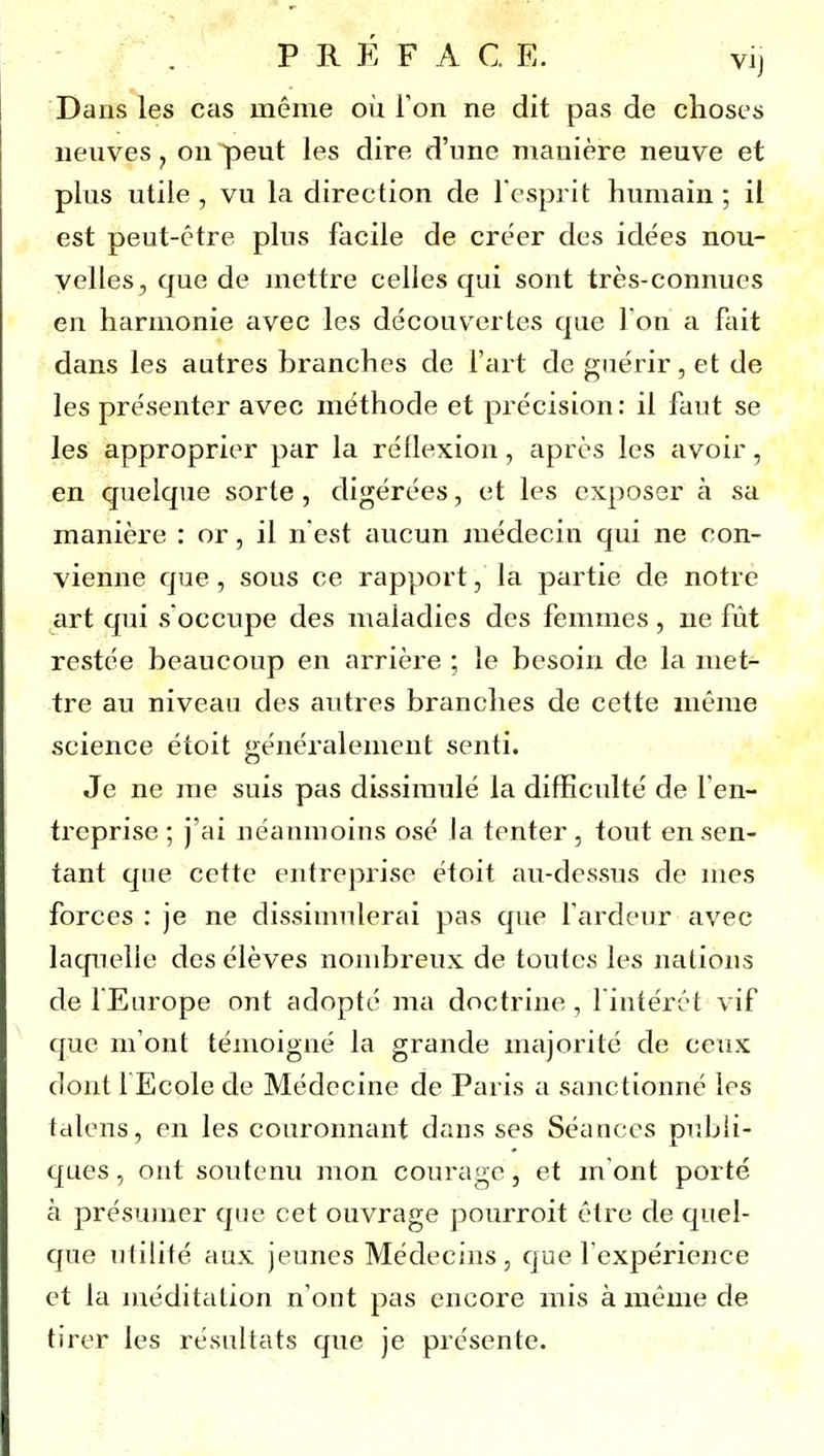 P R E F A G E. vi] Dans les cas même où Ton ne dit pas de choses iienves ^ on peut les dire d'une manière neuve et plus utile , vu la direction de l'esprit humain ; il est peut-être plus facile de créer des idées nou- velles, que de mettre celles qui sont très-connues en harmonie avec les découvertes que Ton a fait dans les autres branches de l'art de guérir, et de les présenter avec méthode et précision: il faut se les approprier par la réflexion, après les civoir, en quelque sorte , digérées, et les exposer à sa manière : or, il n est aucun médecin qui ne con- vienne que, sous ce rapport, la partie de notre art qui s'occupe des maladies des femmes, ne fût restée beaucoup en arrière ; le besoin de la met- tre au niveau des autres branches de cette même science étoit généralement senti. Je ne me suis pas dissimulé la difficulté de l'en- treprise ; j'ai néanmoins osé la tenter , tout en sen- tant qne cette entreprise étoit au-dessus de mes forces : je ne dissimulerai pas que l'ardeur avec laquelle des élèves nombreux de toutes les nations de fEurope ont adopté ma doctrine, l'intérêt vif que m'ont témoigné la grande majorité de ceux dont FEcple de Médecine de Paris a sanctionné les tdlens, en les couronnant dans ses Séances publi- ques, ont soutenu mon courage, et m'ont porté à présumer que cet ouvrage pourroit être de quel- que utilité aux jeunes Médecins, que l'expérience et la méditation n'ont pas encore mis à même de tirer les résultats que je présente.