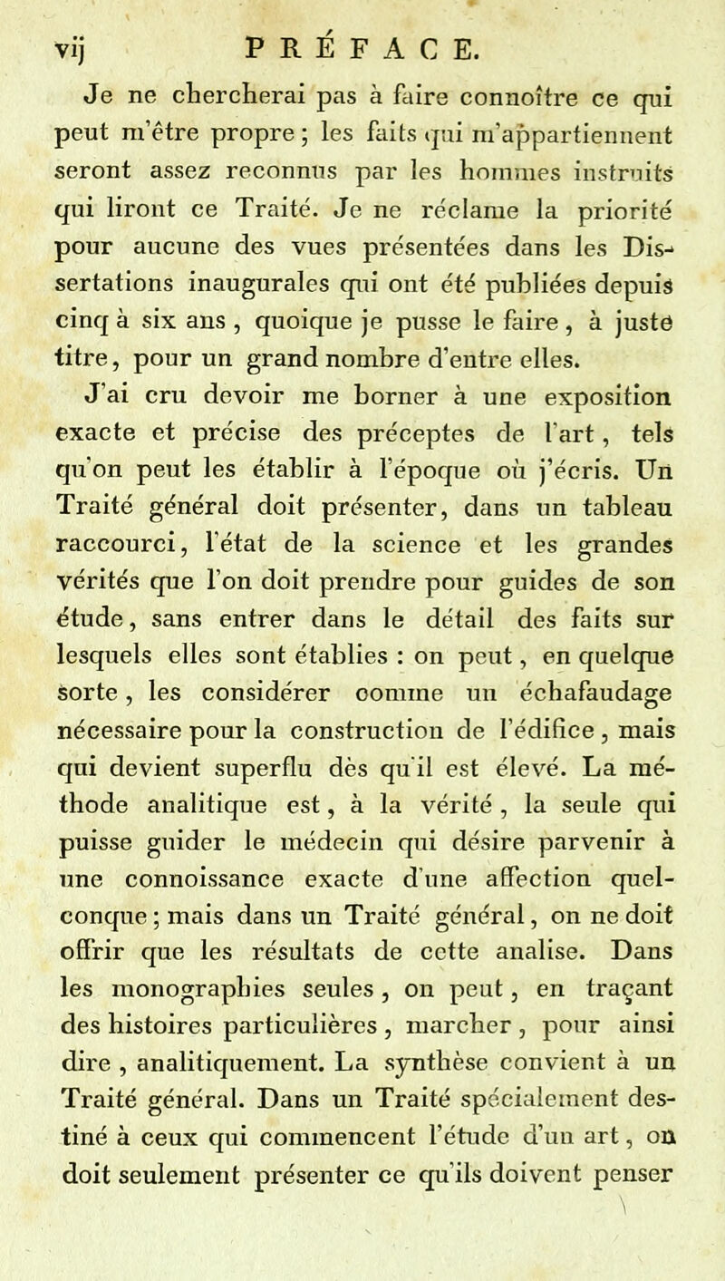 Vij PREFACE. Je ne chercherai pas à faire connoître ce qui peut m'être propre ; les faits qni m'appartiennent seront assez reconnus par les hommes instruits qui liront ce Traité. Je ne re'clarae la priorité pour aucune des vues présentées dans les Dis-» sertations inaugurales qui ont été publiées depuis cinq à six ans , quoique je pusse le faire , à justô titre, pour un grand nombre d'entre elles. J'ai cru devoir me borner à une exposition exacte et précise des préceptes de l'art, tels qu'on peut les établir à l'époque où j'écris. Un Traité général doit présenter, dans un tableau raccourci, l'état de la science et les grandes vérités que l'on doit prendre pour guides de son étude, sans entrer dans le détail des faits sur lesquels elles sont établies : on peut, en quelque sorte, les considérer comme un échafaudage nécessaire pour la construction de l'édifice , mais qui devient superflu dès qu'il est élevé. La mé- thode analitique est, à la vérité , la seule qui puisse guider le médecin qui désire parvenir à une connoissance exacte d'une affection quel- conque ; mais dans un Traité général, on ne doit offrir que les résultats de cette analise. Dans les monographies seules, on peut, en traçant des histoires particulières , marcher , pour ainsi dire , analitiquement. La sjmthèse convient à un Traité général. Dans un Traité spécialement des- tiné à ceux qui commencent l'étude d'un art, on doit seulement présenter ce qu'ils doivent penser