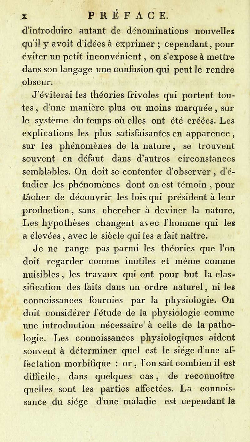 d'introduire autant de dénominations nouvelles qu'il y avoit d'idées à exprimer ; cependant, pour éviter un petit inconvénient, on s'expose à mettre dans son langage une confusion qui peut le rendre obscur. J'éviterai les théories frivoles qui portent tou- tes , d'une manière plus ou moins marquée , sur le système du temps où elles ont été créées. Les explications les plus satisfaisantes en apparence, sur les phénomènes de la nature, se trouvent souvent en défaut dans d'autres circonstances semblables. On doit se contenter d'observer , d'é- tudier les phénomènes dont on est témoin , pour tâcher de découvrir les lois qui président à leur production, sans chercher à deviner la nature. Les hypothèses changent avec l'homme qui les a élevées, avec le siècle qui les a fait naître. Je ne range pas parmi les théories que l'on doit regarder comme inutiles et même comme nuisibles, les travaux qui ont pour but la clas- sification des faits dans un ordre naturel, ni les connoissances fournies par la physiologie. On doit considérer l'étude de la physiologie comme une introduction nécessaire à celle de la patho- logie. Les connoissances physiologiques aident souvent à déterminer quel est le siège d'une af- fectation morbilîque : or, l'on sait combien il est difficile, dans quelques cas, de reoonnoître quelles sont les parties affectées. La connois- sance du siège d'une maladie est cependant la