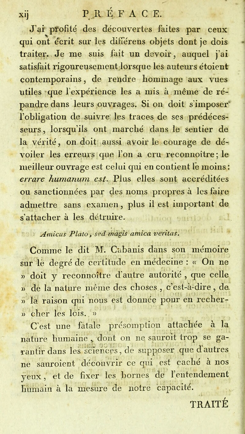 xij P II É F A C E. J ai profité des découvertes faites par ceux qui ont écrit sur les différens objets dont je dois traiter. Je me suis fait un devoir, auquel j'ai satisfait rigoureusement lorsque les auteurs étoient contemporains, de rendre hommage aux vues utiles que l'expérience les a mis à même de ré- pandre dans leurs ouvrages. Si on doit s imposer' l'obligation de suivre les traces de ses prédéces- seurs , lorsqu'ils ont marché dans le sentier de la vérité, on doit aussi avoir le courage de dé- voiler les errems que l'on a cru reconnoître ; le meilleur ouvrage est celui qui en contient le moins : errare humanum est. Plus elles sont accréditées ou sanctionnées par des noms propres à les faire admettre sans examen, plus il est important de s'attacher à les détruire. Ainicus Plalo, sed magis arnica veritas. Comme le dit M. Ciibanis dans son mémoire sur lé degré de certitude en médecine : « On ne « doit y reconnoître d'autre autorité, que celle^ » de la nature même des choses , c'est-à-dire, de. » la raison qiîi nous est donnée pour en recher- » cher les lois. » C'est une fatale présomption attachée à la nature humaine ^ dont on ne sauroit trop se ga- rantir dans les sciences, de supposer que d'autres ne sauroient découvrir ce qui est caché à nos yeux, et de fixer les bornes de l'entendement Imiïiain à la mesure de notre capacité. TRAITÉ